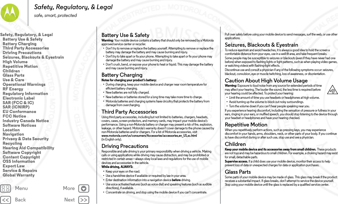 Back NextMenu MoreSafety, Regulatory, &amp; Legalsafe, smart, protectedBattery Use &amp; SafetyBat tery  Use &amp; S afet yWarni ng: Your mobile device contains a battery that should only be removed by a Motorola approved service center or recycler.•Don’t try to remove or replace the battery yourself. Attempting to remove or replace the battery may damage the battery and may cause burning and injury.•Don’t try to take apart or fix your phone. Attempting to take apart or fix your phone may damage the battery and may cause burning and injury.•Don’t crush, bend, or expose your phone to heat or liquid. This may damage the battery and may cause burning and injury.Battery ChargingBattery ChargingNotes for charging your product’s battery: •During charging, keep your mobile device and charger near room temperature for efficient battery charging.•New batteries are not fully charged.•New batteries or batteries stored for a long time may take more time to charge.•Motorola batteries and charging systems have circuitry that protects the battery from damage from overcharging.Third Party AccessoriesThird Party  Accessorie sUsing third party accessories, including but not limited to batteries, chargers, headsets, covers, cases, screen protectors, and memory cards, may impact your mobile device’s performance. Using a non-Motorola battery or charger may present a risk of fire, explosion, leakage, or other hazard. Motorola’s warranty doesn’t cover damage to the phone caused by non-Motorola batteries and/or chargers. For a list of Motorola accessories, visit www.motorola.com/us/consumers/Accessories/accessories,en_US,sc.html (in English only).Driving PrecautionsDriving  PrecautionsResponsible and safe driving is your primary responsibility when driving a vehicle. Making calls or using applications while driving may cause distraction, and may be prohibited or restricted in certain areas—always obey local laws and regulations for the use of mobile devices and accessories in the vehicle.While driving, ALWAYS: •Keep your eyes on the road.•Use a handsfree device if available or required by law in your area.•Enter destination information into a navigation device before driving.•Use voice activated features (such as voice dial) and speaking features (such as audible directions), if available.•Concentrate on driving, and stop using the mobile device if you can’t concentrate.Pull over safely before using your mobile device to send messages, surf the web, or use other applications.Seizures, Blackouts &amp; EyestrainSeizures, Blackouts &amp; EyestrainTo reduce eyestrain and avoid headaches, it is always a good idea to hold the screen a comfortable distance from your eyes, use in a well-lit area, and take frequent breaks.Some people may be susceptible to seizures or blackouts (even if they have never had one before) when exposed to flashing lights or light patterns, such as when playing video games, or watching videos with flashing-light effects.Discontinue use and consult a physician if any of the following symptoms occur: seizures, blackout, convulsion, eye or muscle twitching, loss of awareness, or disorientation.Caution About High Volume UsageHigh VolumeWarning : Exposure to loud noise from any source for extended periods of time may affect your hearing. The louder the sound, the less time is required before your hearing could be affected. To protect your hearing:•Limit the amount of time you use headsets or headphones at high volume.•Avoid turning up the volume to block out noisy surroundings.•Turn the volume down if you can’t hear people speaking near you.If you experience hearing discomfort, including the sensation of pressure or fullness in your ears, ringing in your ears, or muffled speech, you should stop listening to the device through your headset or headphones and have your hearing checked.Repetitive MotionRepe titi ve Mot ionWhen you repetitively perform actions, such as pressing keys, you may experience discomfort in your hands, arms, shoulders, neck, or other parts of your body. If you continue to have discomfort during or after such use, stop use and see a physician.ChildrenChildr enKeep your mobile device and its accessories away from small children. These products are not toys and may be hazardous to small children. For example, a choking hazard may exist for small, detachable parts.Supervise access. If a child does use your mobile device, monitor their access to help prevent loss of data or unexpected charges for data or application purchases.Glass PartsGlass PartsSome parts of your mobile device may be made of glass. This glass may break if the product receives a substantial impact. If glass breaks, don’t attempt to service the device yourself. Stop using your mobile device until the glass is replaced by a qualified service center.Safety, Regulatory, &amp; Legal   Battery Use &amp; Safety   Battery Charging   Third Party Accessories   Driving Precautions   Seizures, Blackouts &amp; Eyestrain   High Volume   Repetitive Motion   Children   Glass Parts   Use &amp; Care   Operational Warnings   RF Energy   Regulatory Information   Electronic Label   SAR (FCC &amp; IC)   SAR (ICNIRP)   EU Conformance   FCC Notice   Industry Canada Notice   Software Notices   Location   Navigation   Privacy &amp; Data Security   Recycling   Hearing Aid Compatibility   Software Copyright   Content Copyright   OSS Information   Export Law   Service &amp; Repairs   Global Warranty7 MAY 2014