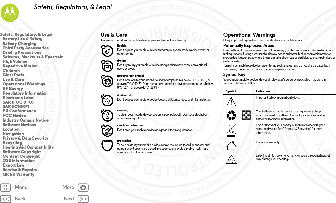 Back NextMenu MoreSafety, Regulatory, &amp; LegalUse &amp; CareUse &amp; C areTo care for your Motorola mobile device, please observe the following:liquids Don’t expose your mobile device to water, rain, extreme humidity, sweat, or other liquids.drying Don’t try to dry your mobile device using a microwave oven, conventional oven, or dryer.extreme heat or cold Don’t store or use your mobile device in temperatures below -10°C (14°F) or above 60°C (140°F). Don’t recharge your mobile device in temperatures below 0°C (32°F) or above 45°C (113°F).dust and dirt Don’t expose your mobile device to dust, dirt, sand, food, or similar materials.cleaning To clean your mobile device, use only a dry soft cloth. Don’t use alcohol or other cleaning solutions.shock and vibration Don’t drop your mobile device or expose it to strong vibration.protection To help protect your mobile device, always make sure that all connector and compartment covers are closed and secure, and avoid carrying it with hard objects such as keys or coins.Operational WarningsOpe rat io nal Wa rn ing sObey all posted signs when using mobile devices in public areas.Potentially Explosive AreasPotentially explosive areas are often, but not always, posted and can include blasting areas, fueling stations, fueling areas (such as below decks on boats), fuel or chemical transfer or storage facilities, or areas where the air contains chemicals or particles, such as grain dust, or metal powders.Turn off your mobile device before entering such an area, and do not charge batteries. In such areas, sparks can occur and cause an explosion or fire.Symbol KeyYour charger, mobile device, device display, user’s guide, or packaging may contain symbols, defined as follows:Symbol DefinitionImportant safety information follows.Your battery or mobile device may require recycling in accordance with local laws. Contact your local regulatory authorities for more information.Don’t dispose of your battery or mobile device with your household waste. See “Disposal &amp; Recycling” for more information.For indoor use only.Listening at high volume to music or voice through a headset may damage your hearing.032374o032375oSafety, Regulatory, &amp; Legal   Battery Use &amp; Safety   Battery Charging   Third Party Accessories   Driving Precautions   Seizures, Blackouts &amp; Eyestrain   High Volume   Repetitive Motion   Children   Glass Parts   Use &amp; Care   Operational Warnings   RF Energy   Regulatory Information   Electronic Label   SAR (FCC &amp; IC)   SAR (ICNIRP)   EU Conformance   FCC Notice   Industry Canada Notice   Software Notices   Location   Navigation   Privacy &amp; Data Security   Recycling   Hearing Aid Compatibility   Software Copyright   Content Copyright   OSS Information   Export Law   Service &amp; Repairs   Global Warranty7 MAY 2014