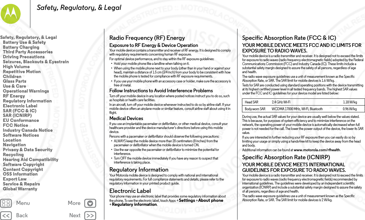 Back NextMenu MoreSafety, Regulatory, &amp; LegalRadio Frequency (RF) EnergyRF EnergyExposure to RF Energy &amp; Device OperationYour mobile device contains a transmitter and receiver of RF energy. It is designed to comply with regulatory requirements concerning human RF exposure.For optimal device performance, and to stay within the RF exposure guidelines:•Hold your mobile phone like a landline when talking on it.•When using the mobile phone next to your body (other than in your hand or against your head), maintain a distance of 1.5 cm (3/4 inch) from your body to be consistent with how the mobile phone is tested for compliance with RF exposure requirements.•If you use your mobile phone with an accessory case or holder, make sure the accessory is free of metal.Follow Instructions to Avoid Interference ProblemsTurn off your mobile device in any location where posted notices instruct you to do so, such as hospitals or health care facilities.In an aircraft, turn off your mobile device whenever instructed to do so by airline staff. If your mobile device offers an airplane mode or similar feature, consult airline staff about using it in flight.Medical DevicesIf you use an implantable pacemaker or defibrillator, or other medical device, consult your healthcare provider and the device manufacturer’s directions before using this mobile device.Persons with a pacemaker or defibrillator should observe the following precautions:•ALWAYS keep the mobile device more than 20 centimeters (8 inches) from the pacemaker or defibrillator when the mobile device is turned ON.•Use the ear opposite the pacemaker or defibrillator to minimize the potential for interference.•Turn OFF the mobile device immediately if you have any reason to suspect that interference is taking place.Regulatory InformationRegulatory  InformationYour Motorola mobile device is designed to comply with national and international regulatory requirements. For full compliance statements and details, please refer to the regulatory information in your printed product guide.Electronic LabelElectronic LabelYour phone may use an electronic label that provides some regulatory information about the phone. To see the electronic label, touch Apps &gt;Settings &gt;About phone &gt;Regulatory information.Specific Absorption Rate (FCC &amp; IC)SAR (FCC  &amp; IC)YOUR MOBILE DEVICE MEETS FCC AND IC LIMITS FOR EXPOSURE TO RADIO WAVES.Your mobile device is a radio transmitter and receiver. It is designed not to exceed the limits for exposure to radio waves (radio frequency electromagnetic fields) adopted by the Federal Communications Commission (FCC) and Industry Canada (IC). These limits include a substantial safety margin designed to assure the safety of all persons, regardless of age and health.The radio wave exposure guidelines use a unit of measurement known as the Specific Absorption Rate, or SAR. The SAR limit for mobile devices is 1.6 W/kg.Tests for SAR are conducted using standard operating positions with the device transmitting at its highest certified power level in all tested frequency bands. The highest SAR values under the FCC and IC guidelines for your device model are listed below:During use, the actual SAR values for your device are usually well below the values stated. This is because, for purposes of system efficiency and to minimize interference on the network, the operating power of your mobile device is automatically decreased when full power is not needed for the call. The lower the power output of the device, the lower its SAR value.If you are interested in further reducing your RF exposure then you can easily do so by limiting your usage or simply using a hands-free kit to keep the device away from the head and body.Additional information can be found at www.motorola.com/rfhealth.Specific Absorption Rate (ICNIRP)SAR (ICN IRP)YOUR MOBILE DEVICE MEETS INTERNATIONAL GUIDELINES FOR EXPOSURE TO RADIO WAVES.Your mobile device is a radio transmitter and receiver. It is designed not to exceed the limits for exposure to radio waves (radio frequency electromagnetic fields) recommended by international guidelines. The guidelines were developed by an independent scientific organization (ICNIRP) and include a substantial safety margin designed to assure the safety of all persons, regardless of age and health.The radio wave exposure guidelines use a unit of measurement known as the Specific Absorption Rate, or SAR. The SAR limit for mobile devices is 2 W/kg.Head SAR                      2.4 GHz Wi-Fi                                                                                    1.18 W/kgBody-worn SAR          WCDMA 17000 MHz, Wi-Fi, Bluetooth                                0.96W/kgSafety, Regulatory, &amp; Legal   Battery Use &amp; Safety   Battery Charging   Third Party Accessories   Driving Precautions   Seizures, Blackouts &amp; Eyestrain   High Volume   Repetitive Motion   Children   Glass Parts   Use &amp; Care   Operational Warnings   RF Energy   Regulatory Information   Electronic Label   SAR (FCC &amp; IC)   SAR (ICNIRP)   EU Conformance   FCC Notice   Industry Canada Notice   Software Notices   Location   Navigation   Privacy &amp; Data Security   Recycling   Hearing Aid Compatibility   Software Copyright   Content Copyright   OSS Information   Export Law   Service &amp; Repairs   Global Warranty7 MAY 2014