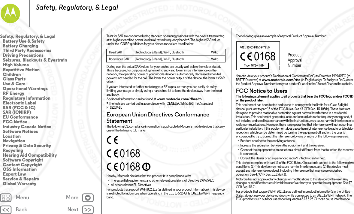 Back NextMenu MoreSafety, Regulatory, &amp; LegalTests for SAR are conducted using standard operating positions with the device transmitting at its highest certified power level in all tested frequency bands*. The highest SAR values under the ICNIRP guidelines for your device model are listed below:During use, the actual SAR values for your device are usually well below the values stated. This is because, for purposes of system efficiency and to minimize interference on the network, the operating power of your mobile device is automatically decreased when full power is not needed for the call. The lower the power output of the device, the lower its SAR value.If you are interested in further reducing your RF exposure then you can easily do so by limiting your usage or simply using a hands-free kit to keep the device away from the head and body.Additional information can be found at www.motorola.com/rfhealth.* The tests are carried out in accordance with [CENELEC EN50360] [IEC standard PT62209-1].European Union Directives Conformance StatementEU ConformanceThe following CE compliance information is applicable to Motorola mobile devices that carry one of the following CE marks:Hereby, Motorola declares that this product is in compliance with:•The essential requirements and other relevant provisions of Directive 1999/5/EC•All other relevant EU DirectivesFor products that support Wi-Fi 802.11a (as defined in your product information): This device is restricted to indoor use when operating in the 5.15 to 5.25 GHz (802.11a) Wi-Fi frequency band.Head SAR [Technology &amp; Band], Wi-Fi, Bluetooth ___ W/kgBody-worn SAR [Technology &amp; Band], Wi-Fi, Bluetooth ___ W/kg01680168The following gives an example of a typical Product Approval Number:You can view your product’s Declaration of Conformity (DoC) to Directive 1999/5/EC (to R&amp;TTE Directive) at www.motorola.com/rtte (in English only). To find your DoC, enter the Product Approval Number from your product’s label in the “Search” bar on the website.FCC Notice to UsersFCC Notic eThe following statement applies to all products that bear the FCC logo and/or FCC ID on the product label. This equipment has been tested and found to comply with the limits for a Class B digital device, pursuant to part 15 of the FCC Rules. See 47 CFR Sec. 15.105(b). These limits are designed to provide reasonable protection against harmful interference in a residential installation. This equipment generates, uses and can radiate radio frequency energy and, if not installed and used in accordance with the instructions, may cause harmful interference to radio communications. However, there is no guarantee that interference will not occur in a particular installation. If this equipment does cause harmful interference to radio or television reception, which can be determined by turning the equipment off and on, the user is encouraged to try to correct the interference by one or more of the following measures:•Reorient or relocate the receiving antenna.•Increase the separation between the equipment and the receiver.•Connect the equipment to an outlet on a circuit different from that to which the receiver is connected.•Consult the dealer or an experienced radio/TV technician for help.This device complies with part 15 of the FCC Rules. Operation is subject to the following two conditions: (1) This device may not cause harmful interference, and (2) this device must accept any interference received, including interference that may cause undesired operation. See 47 CFR Sec. 15.19(a)(3).Motorola has not approved any changes or modifications to this device by the user. Any changes or modifications could void the user’s authority to operate the equipment. See 47 CFR Sec. 15.21.For products that support Wi-Fi 802.11a (as defined in product information): In the United States, do not use your device outdoors while connected to an 802.11a Wi-Fi network. The FCC prohibits such outdoor use since frequencies 5.15-5.25 GHz can cause interference 0168 Product Approval NumberSafety, Regulatory, &amp; Legal   Battery Use &amp; Safety   Battery Charging   Third Party Accessories   Driving Precautions   Seizures, Blackouts &amp; Eyestrain   High Volume   Repetitive Motion   Children   Glass Parts   Use &amp; Care   Operational Warnings   RF Energy   Regulatory Information   Electronic Label   SAR (FCC &amp; IC)   SAR (ICNIRP)   EU Conformance   FCC Notice   Industry Canada Notice   Software Notices   Location   Navigation   Privacy &amp; Data Security   Recycling   Hearing Aid Compatibility   Software Copyright   Content Copyright   OSS Information   Export Law   Service &amp; Repairs   Global Warranty7 MAY 2014