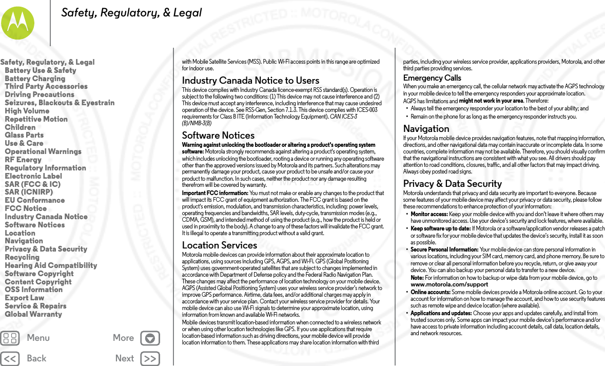 Back NextMenu MoreSafety, Regulatory, &amp; Legalwith Mobile Satellite Services (MSS). Public Wi-Fi access points in this range are optimized for indoor use.Industry Canada Notice to UsersIndus try Can ada Notic eThis device complies with Industry Canada licence-exempt RSS standard(s). Operation is subject to the following two conditions: (1) This device may not cause interference and (2) This device must accept any interference, including interference that may cause undesired operation of the device. See RSS-Gen, Section 7.1.3. This device complies with ICES-003 requirements for Class B ITE (Information Technology Equipment). CAN ICES-3 (B)/NMB-3(B)Software NoticesSoftware NoticesWarning against unlocking the bootloader or altering a product&apos;s operating system software: Motorola strongly recommends against altering a product&apos;s operating system, which includes unlocking the bootloader, rooting a device or running any operating software other than the approved versions issued by Motorola and its partners. Such alterations may permanently damage your product, cause your product to be unsafe and/or cause your product to malfunction. In such cases, neither the product nor any damage resulting therefrom will be covered by warranty.Important FCC information: You must not make or enable any changes to the product that will impact its FCC grant of equipment authorization. The FCC grant is based on the product&apos;s emission, modulation, and transmission characteristics, including: power levels, operating frequencies and bandwidths, SAR levels, duty-cycle, transmission modes (e.g., CDMA, GSM), and intended method of using the product (e.g., how the product is held or used in proximity to the body). A change to any of these factors will invalidate the FCC grant. It is illegal to operate a transmitting product without a valid grant.Location ServicesLocationMotorola mobile devices can provide information about their approximate location to applications, using sources including GPS, AGPS, and Wi-Fi. GPS (Global Positioning System) uses government-operated satellites that are subject to changes implemented in accordance with Department of Defense policy and the Federal Radio Navigation Plan. These changes may affect the performance of location technology on your mobile device. AGPS (Assisted Global Positioning System) uses your wireless service provider’s network to improve GPS performance. Airtime, data fees, and/or additional charges may apply in accordance with your service plan. Contact your wireless service provider for details. Your mobile device can also use Wi-Fi signals to determine your approximate location, using information from known and available Wi-Fi networks.Mobile devices transmit location-based information when connected to a wireless network or when using other location technologies like GPS. If you use applications that require location-based information such as driving directions, your mobile device will provide location information to them. These applications may share location information with third parties, including your wireless service provider, applications providers, Motorola, and other third parties providing services.Emergency CallsWhen you make an emergency call, the cellular network may activate the AGPS technology in your mobile device to tell the emergency responders your approximate location.AGPS has limitations and might not work in your area. Therefore:•Always tell the emergency responder your location to the best of your ability; and•Remain on the phone for as long as the emergency responder instructs you.NavigationNav ig ati onIf your Motorola mobile device provides navigation features, note that mapping information, directions, and other navigational data may contain inaccurate or incomplete data. In some countries, complete information may not be available. Therefore, you should visually confirm that the navigational instructions are consistent with what you see. All drivers should pay attention to road conditions, closures, traffic, and all other factors that may impact driving. Always obey posted road signs.Privacy &amp; Data SecurityPrivacy &amp; Data Secu rityMotorola understands that privacy and data security are important to everyone. Because some features of your mobile device may affect your privacy or data security, please follow these recommendations to enhance protection of your information:• Monitor access: Keep your mobile device with you and don’t leave it where others may have unmonitored access. Use your device’s security and lock features, where available.• Keep software up to date: If Motorola or a software/application vendor releases a patch or software fix for your mobile device that updates the device’s security, install it as soon as possible.• Secure Personal Information: Your mobile device can store personal information in various locations, including your SIM card, memory card, and phone memory. Be sure to remove or clear all personal information before you recycle, return, or give away your device. You can also backup your personal data to transfer to a new device.Note: For information on how to backup or wipe data from your mobile device, go to www.motorola.com/support• Online accounts: Some mobile devices provide a Motorola online account. Go to your account for information on how to manage the account, and how to use security features such as remote wipe and device location (where available).• Applications and updates: Choose your apps and updates carefully, and install from trusted sources only. Some apps can impact your mobile device’s performance and/or have access to private information including account details, call data, location details, and network resources.Safety, Regulatory, &amp; Legal   Battery Use &amp; Safety   Battery Charging   Third Party Accessories   Driving Precautions   Seizures, Blackouts &amp; Eyestrain   High Volume   Repetitive Motion   Children   Glass Parts   Use &amp; Care   Operational Warnings   RF Energy   Regulatory Information   Electronic Label   SAR (FCC &amp; IC)   SAR (ICNIRP)   EU Conformance   FCC Notice   Industry Canada Notice   Software Notices   Location   Navigation   Privacy &amp; Data Security   Recycling   Hearing Aid Compatibility   Software Copyright   Content Copyright   OSS Information   Export Law   Service &amp; Repairs   Global Warranty7 MAY 2014