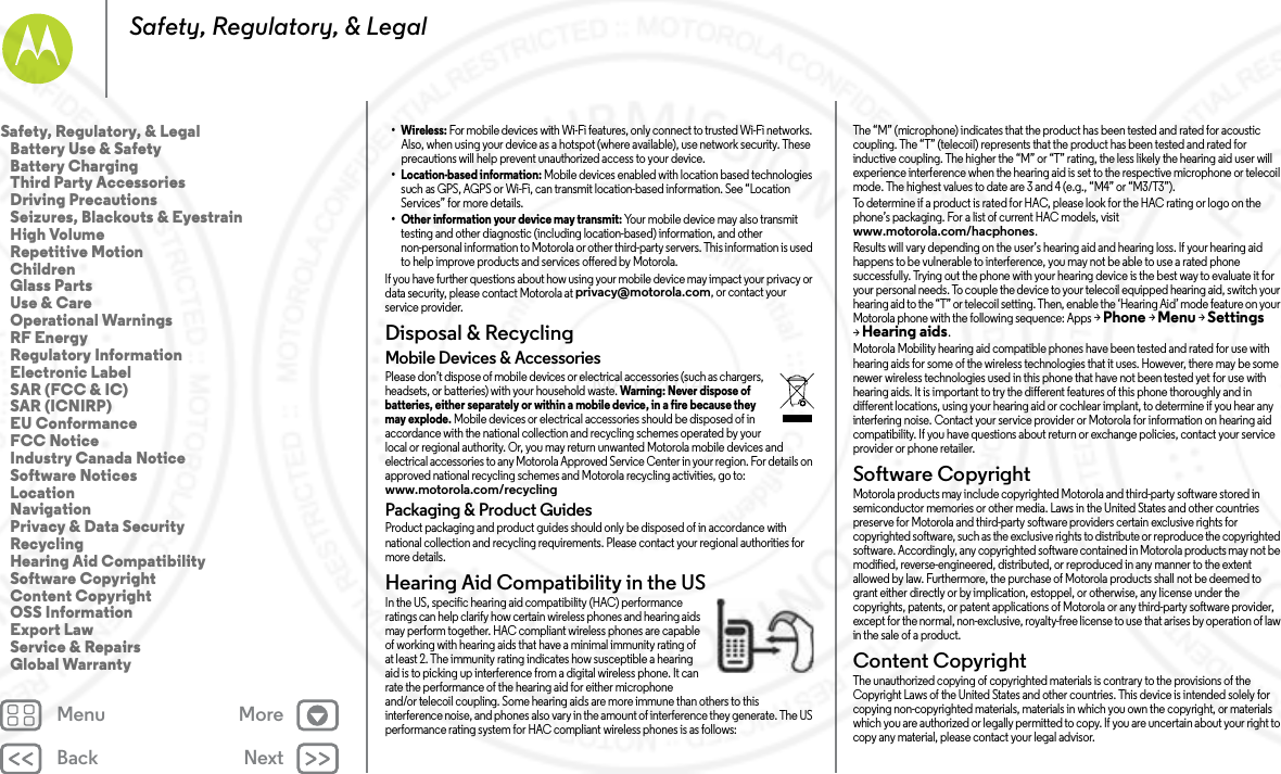 Back NextMenu MoreSafety, Regulatory, &amp; Legal• Wireless: For mobile devices with Wi-Fi features, only connect to trusted Wi-Fi networks. Also, when using your device as a hotspot (where available), use network security. These precautions will help prevent unauthorized access to your device.• Location-based information: Mobile devices enabled with location based technologies such as GPS, AGPS or Wi-Fi, can transmit location-based information. See “Location Services” for more details.• Other information your device may transmit: Your mobile device may also transmit testing and other diagnostic (including location-based) information, and other non-personal information to Motorola or other third-party servers. This information is used to help improve products and services offered by Motorola.If you have further questions about how using your mobile device may impact your privacy or data security, please contact Motorola at privacy@motorola.com, or contact your service provider.Disposal &amp; RecyclingRecyclingMobile Devices &amp; AccessoriesPlease don’t dispose of mobile devices or electrical accessories (such as chargers, headsets, or batteries) with your household waste. Warning: Never dispose of batteries, either separately or within a mobile device, in a fire because they may explode. Mobile devices or electrical accessories should be disposed of in accordance with the national collection and recycling schemes operated by your local or regional authority. Or, you may return unwanted Motorola mobile devices and electrical accessories to any Motorola Approved Service Center in your region. For details on approved national recycling schemes and Motorola recycling activities, go to: www.motorola.com/recyclingPackaging &amp; Product GuidesProduct packaging and product guides should only be disposed of in accordance with national collection and recycling requirements. Please contact your regional authorities for more details.Hearing Aid Compatibility in the USHearing Aid Comp atibilityIn the US, specific hearing aid compatibility (HAC) performance ratings can help clarify how certain wireless phones and hearing aids may perform together. HAC compliant wireless phones are capable of working with hearing aids that have a minimal immunity rating of at least 2. The immunity rating indicates how susceptible a hearing aid is to picking up interference from a digital wireless phone. It can rate the performance of the hearing aid for either microphone and/or telecoil coupling. Some hearing aids are more immune than others to this interference noise, and phones also vary in the amount of interference they generate. The US performance rating system for HAC compliant wireless phones is as follows:The “M” (microphone) indicates that the product has been tested and rated for acoustic coupling. The “T” (telecoil) represents that the product has been tested and rated for inductive coupling. The higher the “M” or “T” rating, the less likely the hearing aid user will experience interference when the hearing aid is set to the respective microphone or telecoil mode. The highest values to date are 3 and 4 (e.g., “M4” or “M3/T3”).To determine if a product is rated for HAC, please look for the HAC rating or logo on the phone’s packaging. For a list of current HAC models, visit www.motorola.com/hacphones.Results will vary depending on the user’s hearing aid and hearing loss. If your hearing aid happens to be vulnerable to interference, you may not be able to use a rated phone successfully. Trying out the phone with your hearing device is the best way to evaluate it for your personal needs. To couple the device to your telecoil equipped hearing aid, switch your hearing aid to the “T” or telecoil setting. Then, enable the ‘Hearing Aid’ mode feature on your Motorola phone with the following sequence: Apps &gt;Phone &gt;Menu &gt;Settings &gt;Hearing aids.Motorola Mobility hearing aid compatible phones have been tested and rated for use with hearing aids for some of the wireless technologies that it uses. However, there may be some newer wireless technologies used in this phone that have not been tested yet for use with hearing aids. It is important to try the different features of this phone thoroughly and in different locations, using your hearing aid or cochlear implant, to determine if you hear any interfering noise. Contact your service provider or Motorola for information on hearing aid compatibility. If you have questions about return or exchange policies, contact your service provider or phone retailer.Software CopyrightSoftwa re Copyri ghtMotorola products may include copyrighted Motorola and third-party software stored in semiconductor memories or other media. Laws in the United States and other countries preserve for Motorola and third-party software providers certain exclusive rights for copyrighted software, such as the exclusive rights to distribute or reproduce the copyrighted software. Accordingly, any copyrighted software contained in Motorola products may not be modified, reverse-engineered, distributed, or reproduced in any manner to the extent allowed by law. Furthermore, the purchase of Motorola products shall not be deemed to grant either directly or by implication, estoppel, or otherwise, any license under the copyrights, patents, or patent applications of Motorola or any third-party software provider, except for the normal, non-exclusive, royalty-free license to use that arises by operation of law in the sale of a product.Content CopyrightConte nt Copyri ghtThe unauthorized copying of copyrighted materials is contrary to the provisions of the Copyright Laws of the United States and other countries. This device is intended solely for copying non-copyrighted materials, materials in which you own the copyright, or materials which you are authorized or legally permitted to copy. If you are uncertain about your right to copy any material, please contact your legal advisor.Safety, Regulatory, &amp; Legal   Battery Use &amp; Safety   Battery Charging   Third Party Accessories   Driving Precautions   Seizures, Blackouts &amp; Eyestrain   High Volume   Repetitive Motion   Children   Glass Parts   Use &amp; Care   Operational Warnings   RF Energy   Regulatory Information   Electronic Label   SAR (FCC &amp; IC)   SAR (ICNIRP)   EU Conformance   FCC Notice   Industry Canada Notice   Software Notices   Location   Navigation   Privacy &amp; Data Security   Recycling   Hearing Aid Compatibility   Software Copyright   Content Copyright   OSS Information   Export Law   Service &amp; Repairs   Global Warranty7 MAY 2014