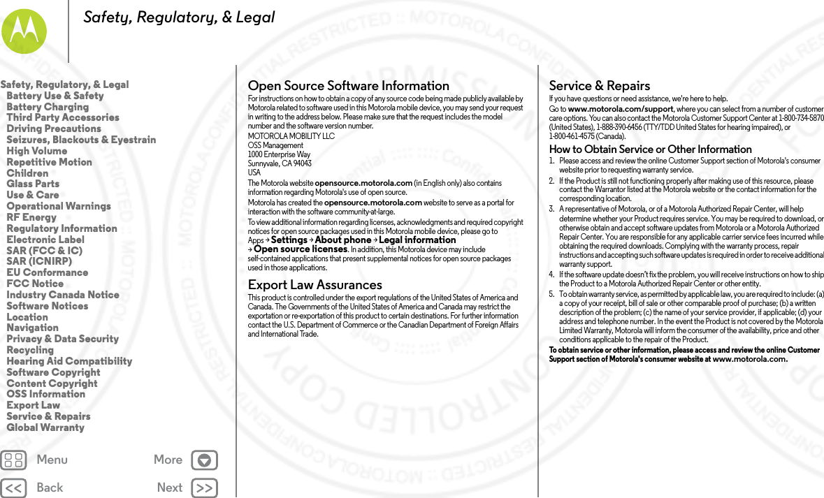 Back NextMenu MoreSafety, Regulatory, &amp; LegalOpen Source Software InformationOSS InformationFor instructions on how to obtain a copy of any source code being made publicly available by Motorola related to software used in this Motorola mobile device, you may send your request in writing to the address below. Please make sure that the request includes the model number and the software version number.MOTOROLA MOBILITY LLCOSS Management1000 Enterprise WaySunnyvale, CA 94043USAThe Motorola website opensource.motorola.com (in English only) also contains information regarding Motorola&apos;s use of open source.Motorola has created the opensource.motorola.com website to serve as a portal for interaction with the software community-at-large.To view additional information regarding licenses, acknowledgments and required copyright notices for open source packages used in this Motorola mobile device, please go to Apps &gt;Settings &gt;About phone &gt;Legal information &gt;Open source licenses. In addition, this Motorola device may include self-contained applications that present supplemental notices for open source packages used in those applications.Export Law AssurancesExport LawThis product is controlled under the export regulations of the United States of America and Canada. The Governments of the United States of America and Canada may restrict the exportation or re-exportation of this product to certain destinations. For further information contact the U.S. Department of Commerce or the Canadian Department of Foreign Affairs and International Trade.Service &amp; RepairsServi ce &amp; Repai rsIf you have questions or need assistance, we&apos;re here to help.Go to www.motorola.com/support, where you can select from a number of customer care options. You can also contact the Motorola Customer Support Center at 1-800-734-5870 (United States), 1-888-390-6456 (TTY/TDD United States for hearing impaired), or 1-800-461-4575 (Canada).How to Obtain Service or Other Information  1. Please access and review the online Customer Support section of Motorola&apos;s consumer website prior to requesting warranty service.2. If the Product is still not functioning properly after making use of this resource, please contact the Warrantor listed at the Motorola website or the contact information for the corresponding location.3. A representative of Motorola, or of a Motorola Authorized Repair Center, will help determine whether your Product requires service. You may be required to download, or otherwise obtain and accept software updates from Motorola or a Motorola Authorized Repair Center. You are responsible for any applicable carrier service fees incurred while obtaining the required downloads. Complying with the warranty process, repair instructions and accepting such software updates is required in order to receive additional warranty support.4. If the software update doesn’t fix the problem, you will receive instructions on how to ship the Product to a Motorola Authorized Repair Center or other entity.5. To obtain warranty service, as permitted by applicable law, you are required to include: (a) a copy of your receipt, bill of sale or other comparable proof of purchase; (b) a written description of the problem; (c) the name of your service provider, if applicable; (d) your address and telephone number. In the event the Product is not covered by the Motorola Limited Warranty, Motorola will inform the consumer of the availability, price and other conditions applicable to the repair of the Product.To obtain service or other information, please access and review the online Customer Support section of Motorola&apos;s consumer website at www.motorola.com.Safety, Regulatory, &amp; Legal   Battery Use &amp; Safety   Battery Charging   Third Party Accessories   Driving Precautions   Seizures, Blackouts &amp; Eyestrain   High Volume   Repetitive Motion   Children   Glass Parts   Use &amp; Care   Operational Warnings   RF Energy   Regulatory Information   Electronic Label   SAR (FCC &amp; IC)   SAR (ICNIRP)   EU Conformance   FCC Notice   Industry Canada Notice   Software Notices   Location   Navigation   Privacy &amp; Data Security   Recycling   Hearing Aid Compatibility   Software Copyright   Content Copyright   OSS Information   Export Law   Service &amp; Repairs   Global Warranty7 MAY 2014