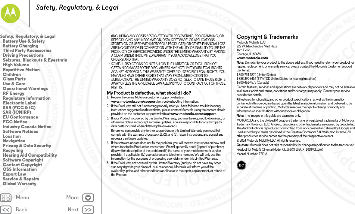 Back NextMenu MoreSafety, Regulatory, &amp; Legal(INCLUDING ANY COSTS ASSOCIATED WITH RECOVERING, PROGRAMMING, OR REPRODUCING ANY INFORMATION, DATA, SOFTWARE, OR APPLICATIONS STORED ON OR USED WITH MOTOROLA PRODUCTS); OR OTHER FINANCIAL LOSS ARISING OUT OF OR IN CONNECTION WITH THE ABILITY OR INABILITY TO USE THE PRODUCTS OR SERVICES PROVIDED UNDER THIS LIMITED WARRANTY. BY MAKING A CLAIM UNDER THIS LIMITED WARRANTY YOU ACKNOWLEDGE THAT YOU UNDERSTAND THAT.•SOME JURISDICTIONS DO NOT ALLOW THE LIMITATION OR EXCLUSION OF CERTAIN DAMAGES SO THE DISCLAIMERS MAY NOT LIMIT YOUR LEGAL RIGHTS AGAINST MOTOROLA. THIS WARRANTY GIVES YOU SPECIFIC LEGAL RIGHTS. YOU MAY ALSO HAVE OTHER RIGHTS THAT VARY FROM JURISDICTION TO JURISDICTION. THIS LIMITED WARRANTY DOES NOT SEEK TO TAKE THOSE RIGHTS AWAY UNLESS THE APPLICABLE LAW ALLOWS YOU TO CONTRACT OUT OF THOSE RIGHTS.My Product is defective, what should I do? 1. Review the online Motorola customer support website at www.motorola.com/support for troubleshooting information.2. If the Product is still not functioning properly after you have followed troubleshooting instructions suggested on this website, please contact Motorola using the contact details provided on the customer support website at www.motorola.com/support.3. If your Product is covered by this Limited Warranty, you may be required to download, or otherwise obtain and accept software updates. You are responsible for any third party data costs incurred when obtaining the downloads.Before we can provide any further support under this Limited Warranty you must first comply with the warranty processes (1), (2), and (3), repair instructions, and accept any necessary software updates.4. If the software update does not fix the problem, you will receive instructions on how and where to ship the Product for assessment. We will generally need: (i) proof of purchase; (ii) a written description of the problem; (iii) the name of your mobile network service provider, if applicable; (iv) your address and telephone number. We will only use this information for the purposes of processing your claim under this Limited Warranty.5. If the Product is not covered by this Limited Warranty (and you do not have any other statutory rights in your place of usual residence), Motorola will inform you of the availability, price, and other conditions applicable to the repair, replacement, or refund of the Product.Copyright &amp; TrademarksCopyri ght &amp; Tradema rksMotorola Mobility LLC222 W. Merchandise Mart Plaza16th FloorChicago, IL  60654www.motorola.comNote: Do not ship your product to the above address. If you need to return your product for repairs, replacement, or warranty service, please contact the Motorola Customer Support Center at:1-800-734-5870 (United States)1-888-390-6456 (TTY/TDD United States for hearing impaired)1-800-461-4575 (Canada)Certain features, services and applications are network dependent and may not be available in all areas; additional terms, conditions and/or charges may apply. Contact your service provider for details.All features, functionality, and other product specifications, as well as the information contained in this guide, are based upon the latest available information and believed to be accurate at the time of printing. Motorola reserves the right to change or modify any information or specifications without notice or obligation.Note: The images in this guide are examples only.MOTOROLA and the Stylized M Logo are trademarks or registered trademarks of Motorola Trademark Holdings, LLC. Android, Google and other trademarks are owned by Google Inc. The Android robot is reproduced or modified from work created and shared by Google and used according to terms described in the Creative Commons 3.0 Attribution License. All other product or service names are the property of their respective owners.© 2014 Motorola Mobility LLC. All rights reserved.Caution: Motorola does not take responsibility for changes/modification to the transceiver.Product ID: Moto G Cinema (Model XT1063/XT1064/XT1068/XT1069)Manual Number: TBD-ASafety, Regulatory, &amp; Legal   Battery Use &amp; Safety   Battery Charging   Third Party Accessories   Driving Precautions   Seizures, Blackouts &amp; Eyestrain   High Volume   Repetitive Motion   Children   Glass Parts   Use &amp; Care   Operational Warnings   RF Energy   Regulatory Information   Electronic Label   SAR (FCC &amp; IC)   SAR (ICNIRP)   EU Conformance   FCC Notice   Industry Canada Notice   Software Notices   Location   Navigation   Privacy &amp; Data Security   Recycling   Hearing Aid Compatibility   Software Copyright   Content Copyright   OSS Information   Export Law   Service &amp; Repairs   Global Warranty7 MAY 2014