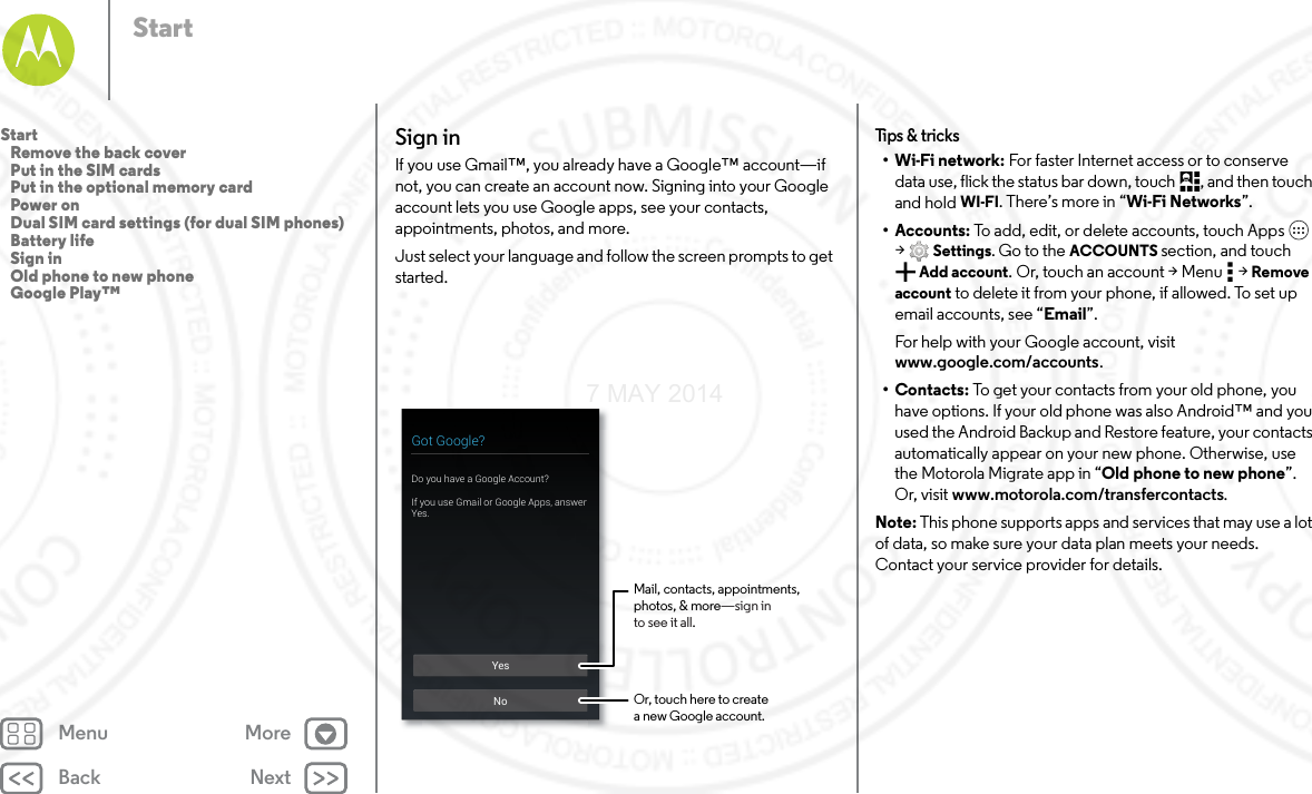 Back NextMenu MoreStartSign inIf you use Gmail™, you already have a Google™ account—if not, you can create an account now. Signing into your Google account lets you use Google apps, see your contacts, appointments, photos, and more.Just select your language and follow the screen prompts to get started.YesNoGot Google?Do you have a Google Account?If you use Gmail or Google Apps, answer Yes.Mail, contacts, appointments,photos, &amp; more—sign into see it all.Or, touch here to createa new Google account.Tips  &amp; tri cks•Wi-Fi network: For faster Internet access or to conserve data use, flick the status bar down, touch , and then touch and hold WI-FI. There’s more in “Wi-Fi Networks”.• Accounts: To add, edit, or delete accounts, touch Apps  &gt;Settings. Go to the ACCOUNTS section, and touch Add account. Or, touch an account &gt; Menu  &gt; Remove account to delete it from your phone, if allowed. To set up email accounts, see “Email”.For help with your Google account, visit www.google.com/accounts.•Contacts: To get your contacts from your old phone, you have options. If your old phone was also Android™ and you used the Android Backup and Restore feature, your contacts automatically appear on your new phone. Otherwise, use the Motorola Migrate app in “Old phone to new phone”. Or, visit www.motorola.com/transfercontacts.Note: This phone supports apps and services that may use a lot of data, so make sure your data plan meets your needs. Contact your service provider for details.Start   Remove the back cover   Put in the SIM cards   Put in the optional memory card   Power on   Dual SIM card settings (for dual SIM phones)   Battery life   Sign in   Old phone to new phone   Google Play™7 MAY 2014