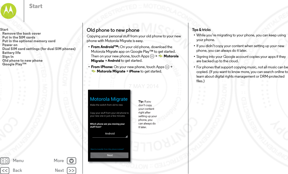 Back NextMenu MoreStartOld phone to new phoneCopying your personal stuff from your old phone to your new phone with Motorola Migrate is easy. •From Android™: On your old phone, download the Motorola Migrate app on Google Play™ to get started. Then on your new phone, touch Apps  &gt;  Motorola Migrate &gt; Android to get started.• From iPhone: On your new phone, touch Apps  &gt; Motorola Migrate &gt; iPhone to get started.Make the switch from old to new.Copy your stuff from your old phone toyour new one in just a few minutes.Which phone are you moving your stuff from?Motorola Migrate Tip: If you don’t copy your content right after setting up your phone, you can always do it later. NextAndroidWant to transfer from this phone instead?  Tips  &amp; tri cks•While you’re migrating to your phone, you can keep using your phone.•If you didn’t copy your content when setting up your new phone, you can always do it later.•Signing into your Google account copies your apps if they are backed up to the cloud.•For phones that support copying music, not all music can be copied. (If you want to know more, you can search online to learn about digital rights management or DRM-protected files.)Start   Remove the back cover   Put in the SIM cards   Put in the optional memory card   Power on   Dual SIM card settings (for dual SIM phones)   Battery life   Sign in   Old phone to new phone   Google Play™7 MAY 2014