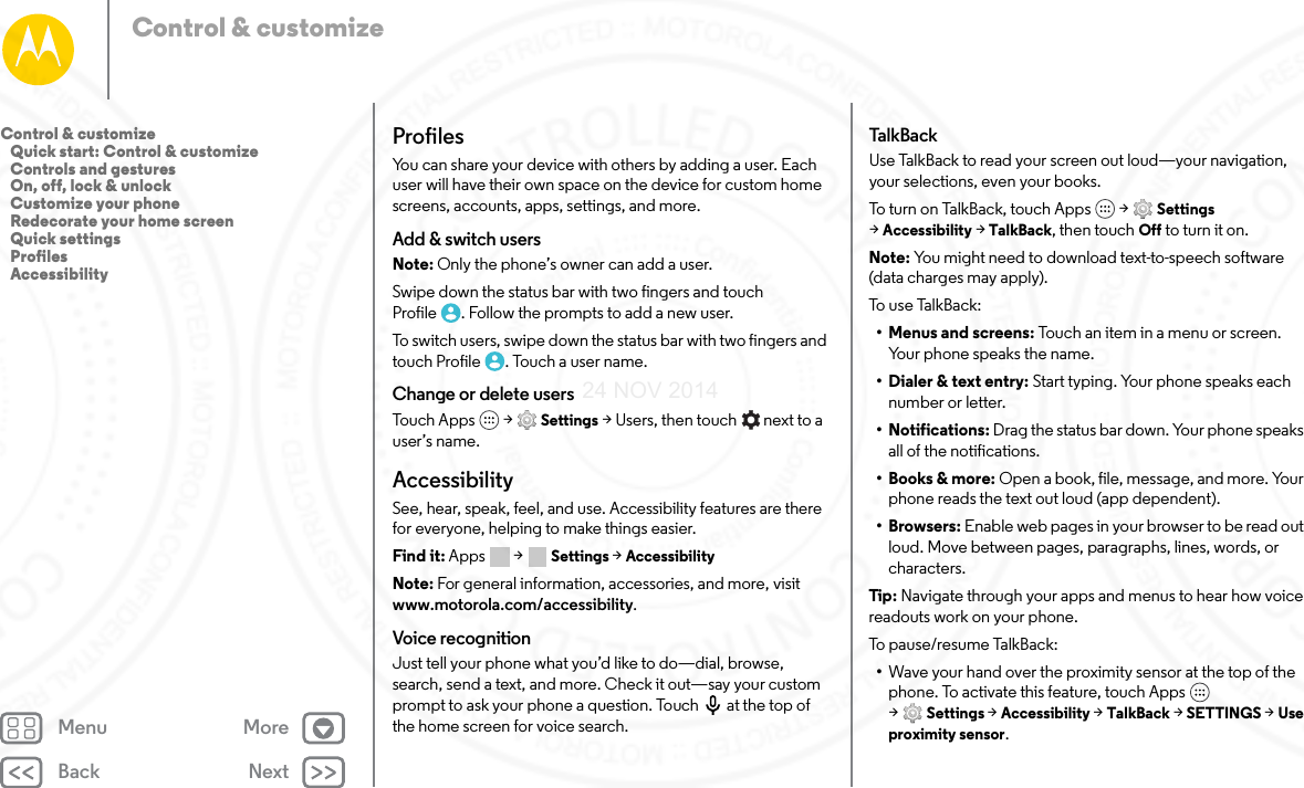 Back NextMenu MoreControl &amp; customizeProfilesYou can share your device with others by adding a user. Each user will have their own space on the device for custom home screens, accounts, apps, settings, and more. Add &amp; switch usersNote: Only the phone’s owner can add a user.Swipe down the status bar with two fingers and touch Profile . Follow the prompts to add a new user. To switch users, swipe down the status bar with two fingers and touch Profile . Touch a user name. Change or delete usersTouch Apps  &gt; Settings &gt; Users, then touch   next to a user’s name. AccessibilitySee, hear, speak, feel, and use. Accessibility features are there for everyone, helping to make things easier.Find it: Apps  &gt; Settings &gt; AccessibilityNote: For general information, accessories, and more, visit www.motorola.com/accessibility.Voice recognitionJust tell your phone what you’d like to do—dial, browse, search, send a text, and more. Check it out—say your custom prompt to ask your phone a question. Touch  at the top of the home screen for voice search. TalkBa ckUse TalkBack to read your screen out loud—your navigation, your selections, even your books.To turn on TalkBack, touch Apps  &gt; Settings &gt;Accessibility &gt; TalkBack, then touch Off to turn it on.Note: You might need to download text-to-speech software (data charges may apply).To u s e Ta lk Ba c k:•Menus and screens: Touch an item in a menu or screen. Your phone speaks the name.• Dialer &amp; text entry: Start typing. Your phone speaks each number or letter.• Notifications: Drag the status bar down. Your phone speaks all of the notifications.• Books &amp; more: Open a book, file, message, and more. Your phone reads the text out loud (app dependent).•Browsers: Enable web pages in your browser to be read out loud. Move between pages, paragraphs, lines, words, or characters.Tip : Navigate through your apps and menus to hear how voice readouts work on your phone.To p a us e/r e su me  Ta lkB a ck :•Wave your hand over the proximity sensor at the top of the phone. To activate this feature, touch Apps  &gt;Settings &gt; Accessibility &gt; TalkBack &gt; SETTINGS &gt; Use proximity sensor.Control &amp; customize   Quick start: Control &amp; customize   Controls and gestures   On, off, lock &amp; unlock   Customize your phone   Redecorate your home screen   Quick settings   Profiles   Accessibility24 NOV 2014