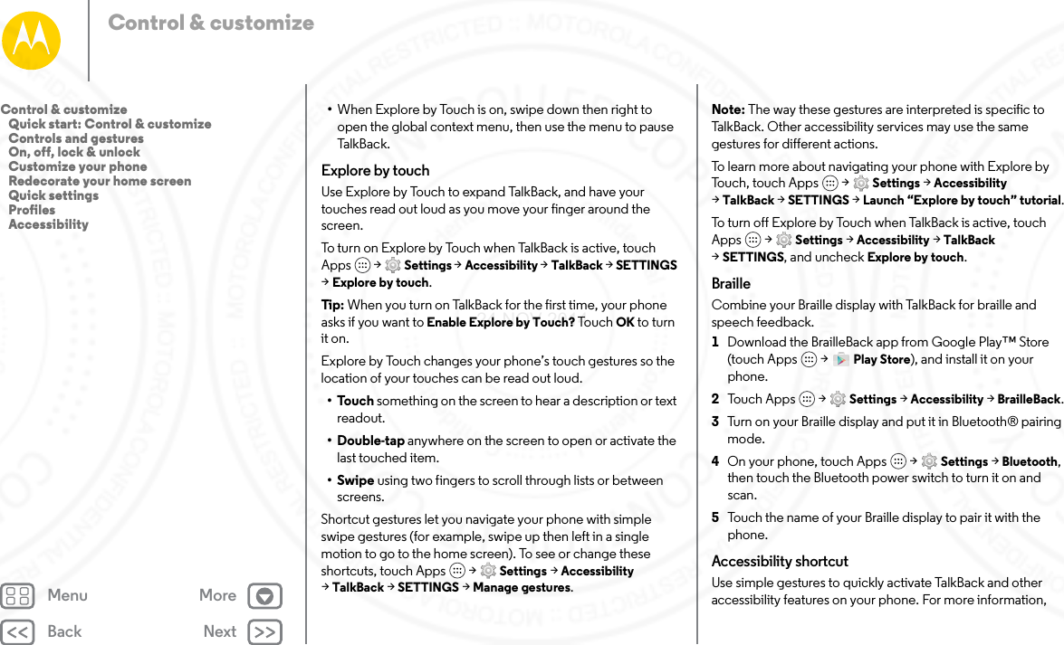 Back NextMenu MoreControl &amp; customize•When Explore by Touch is on, swipe down then right to open the global context menu, then use the menu to pause Talk Bac k.Explore by touchUse Explore by Touch to expand TalkBack, and have your touches read out loud as you move your finger around the screen.To turn on Explore by Touch when TalkBack is active, touch Apps  &gt; Settings &gt; Accessibility &gt; TalkBack &gt; SETTINGS &gt;Explore by touch.Tip:  When you turn on TalkBack for the first time, your phone asks if you want to Enable Explore by Touch? Tou ch OK to turn it on.Explore by Touch changes your phone’s touch gestures so the location of your touches can be read out loud.•Touch something on the screen to hear a description or text readout.•Double-tap anywhere on the screen to open or activate the last touched item.•Swipe using two fingers to scroll through lists or between screens.Shortcut gestures let you navigate your phone with simple swipe gestures (for example, swipe up then left in a single motion to go to the home screen). To see or change these shortcuts, touch Apps  &gt; Settings &gt; Accessibility &gt;TalkBack &gt; SETTINGS &gt; Manage gestures.Note: The way these gestures are interpreted is specific to TalkBack. Other accessibility services may use the same gestures for different actions.To learn more about navigating your phone with Explore by Touch, touch Apps  &gt; Settings &gt; Accessibility &gt;TalkBack &gt; SETTINGS &gt; Launch “Explore by touch” tutorial.To turn off Explore by Touch when TalkBack is active, touch Apps  &gt; Settings &gt; Accessibility &gt; TalkBack &gt;SETTINGS, and uncheck Explore by touch.BrailleCombine your Braille display with TalkBack for braille and speech feedback. 1Download the BrailleBack app from Google Play™ Store (touch Apps  &gt; Play Store), and install it on your phone.2Tou c h A pp s  &gt; Settings &gt; Accessibility &gt; BrailleBack.3Turn on your Braille display and put it in Bluetooth® pairing mode.4On your phone, touch Apps  &gt; Settings &gt; Bluetooth, then touch the Bluetooth power switch to turn it on and scan.5Touch the name of your Braille display to pair it with the phone.Accessibility shortcutUse simple gestures to quickly activate TalkBack and other accessibility features on your phone. For more information, Control &amp; customize   Quick start: Control &amp; customize   Controls and gestures   On, off, lock &amp; unlock   Customize your phone   Redecorate your home screen   Quick settings   Profiles   Accessibility24 NOV 2014