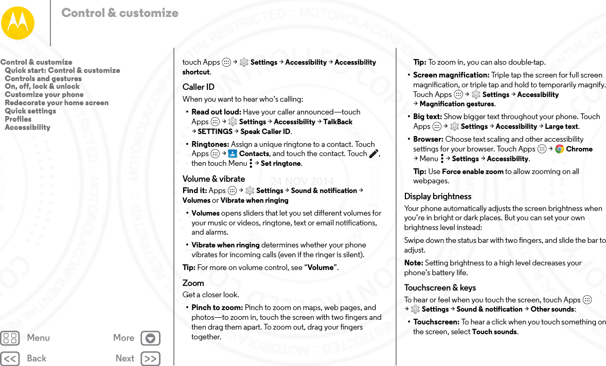 Back NextMenu MoreControl &amp; customizetouch Apps  &gt; Settings &gt; Accessibility &gt; Accessibility shortcut.Caller IDWhen you want to hear who’s calling:•Read out loud: Have your caller announced—touch Apps  &gt; Settings &gt; Accessibility &gt; TalkBack &gt;SETTINGS &gt; Speak Caller ID.•Ringtones: Assign a unique ringtone to a contact. Touch Apps  &gt;  Contacts, and touch the contact. Touch , then touch Menu  &gt; Set ringtone.Volume &amp; vibrateFind it: Apps  &gt; Settings &gt; Sound &amp; notification &gt; Volumes or Vibrate when ringing•Volumes opens sliders that let you set different volumes for your music or videos, ringtone, text or email notifications, and alarms.•Vibrate when ringing determines whether your phone vibrates for incoming calls (even if the ringer is silent).Tip:  For more on volume control, see “Volume”.ZoomGet a closer look.• Pinch to zoom: Pinch to zoom on maps, web pages, and photos—to zoom in, touch the screen with two fingers and then drag them apart. To zoom out, drag your fingers together.Ti p:   To zoom in, you can also double-tap.• Screen magnification: Triple tap the screen for full screen magnification, or triple tap and hold to temporarily magnify. Tou c h A pp s  &gt; Settings &gt; Accessibility &gt;Magnification gestures.•Big text: Show bigger text throughout your phone. Touch Apps  &gt; Settings &gt; Accessibility &gt; Large text.•Browser: Choose text scaling and other accessibility settings for your browser. Touch Apps  &gt; Chrome &gt;Menu  &gt;Settings &gt; Accessibility.Ti p:   Use Force enable zoom to allow zooming on all webpages.Display brightnessYour phone automatically adjusts the screen brightness when you’re in bright or dark places. But you can set your own brightness level instead:Swipe down the status bar with two fingers, and slide the bar to adjust. Note: Setting brightness to a high level decreases your phone’s battery life. To uchs c reen  &amp; keysTo hear or feel when you touch the screen, touch Apps  &gt;Settings &gt; Sound &amp; notification &gt; Other sounds:•Touchscreen: To hear a click when you touch something on the screen, select Touch sounds.Control &amp; customize   Quick start: Control &amp; customize   Controls and gestures   On, off, lock &amp; unlock   Customize your phone   Redecorate your home screen   Quick settings   Profiles   Accessibility24 NOV 2014
