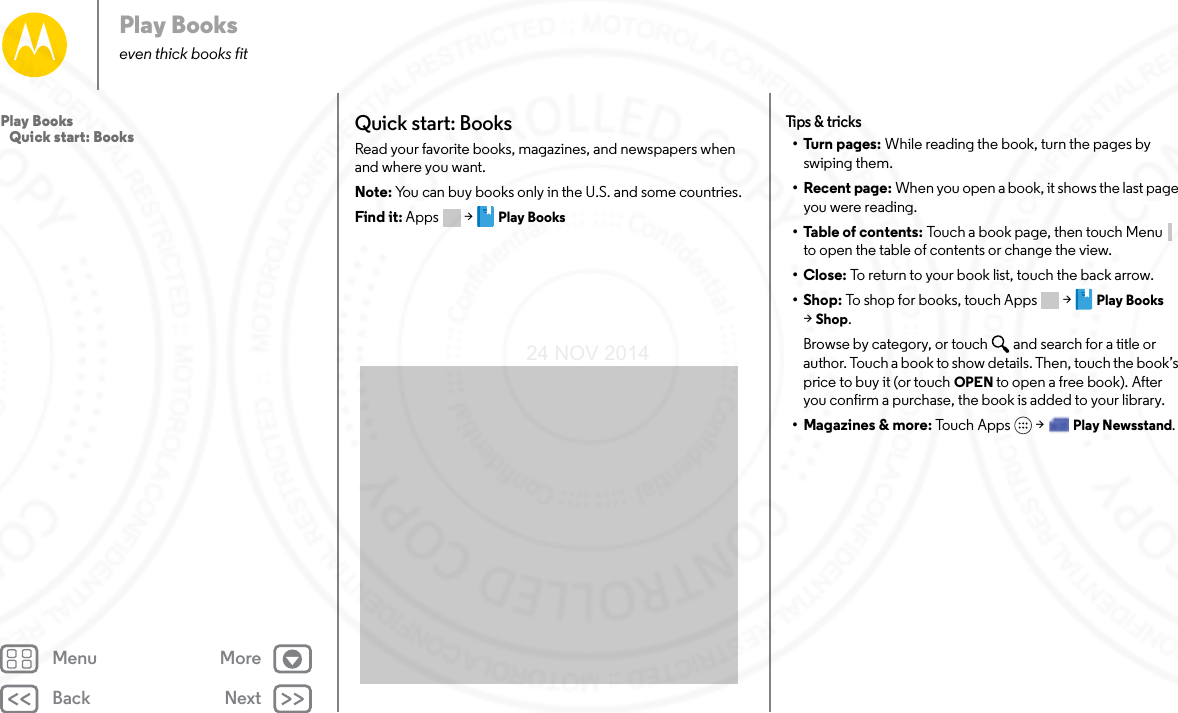 Back NextMenu MorePlay Bookseven thick books fitQuick start: BooksRead your favorite books, magazines, and newspapers when and where you want.Note: You can buy books only in the U.S. and some countries.Find it: Apps  &gt; Play BooksTips &amp; t ricks•Turn pages: While reading the book, turn the pages by swiping them.• Recent page: When you open a book, it shows the last page you were reading.•Table of contents: Touch a book page, then touch Menu  to open the table of contents or change the view.•Close: To return to your book list, touch the back arrow. •Shop: To shop for books, touch Apps  &gt; Play Books &gt;Shop.Browse by category, or touch and search for a title or author. Touch a book to show details. Then, touch the book’s price to buy it (or touch OPEN to open a free book). After you confirm a purchase, the book is added to your library.• Magazines &amp; more: To uc h A pp s  &gt; Play Newsstand.Play Books   Quick start: Books24 NOV 2014