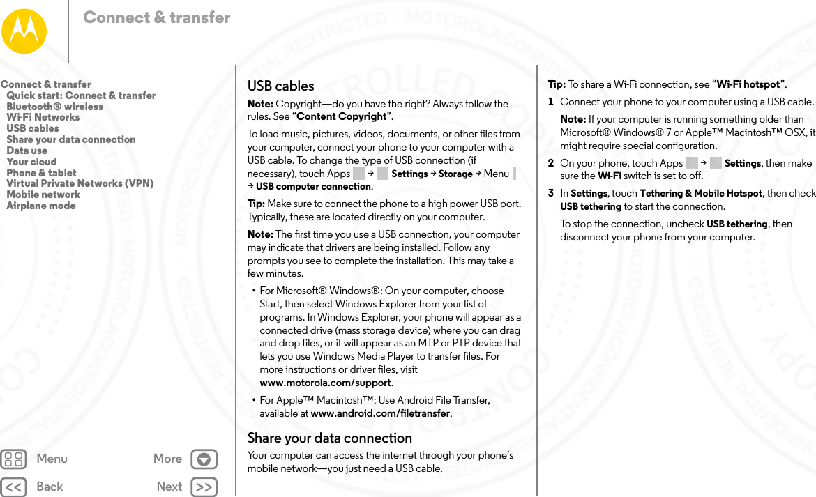 Back NextMenu MoreConnect &amp; transferUSB cablesNote: Copyright—do you have the right? Always follow the rules. See “Content Copyright”.To load music, pictures, videos, documents, or other files from your computer, connect your phone to your computer with a USB cable. To change the type of USB connection (if necessary), touch Apps  &gt; Settings &gt; Storage &gt;Menu  &gt;USB computer connection.Tip:  Make sure to connect the phone to a high power USB port. Typically, these are located directly on your computer.Note: The first time you use a USB connection, your computer may indicate that drivers are being installed. Follow any prompts you see to complete the installation. This may take a few minutes.•For Microsoft® Windows®: On your computer, choose Start, then select Windows Explorer from your list of programs. In Windows Explorer, your phone will appear as a connected drive (mass storage device) where you can drag and drop files, or it will appear as an MTP or PTP device that lets you use Windows Media Player to transfer files. For more instructions or driver files, visit www.motorola.com/support.•For Apple™ Macintosh™: Use Android File Transfer, available at www.android.com/filetransfer.Share your data connectionYour computer can access the internet through your phone’s mobile network—you just need a USB cable.Tip : To share a Wi-Fi connection, see “Wi-Fi hotspot”.  1Connect your phone to your computer using a USB cable.Note: If your computer is running something older than Microsoft® Windows® 7 or Apple™ Macintosh™ OSX, it might require special configuration.2On your phone, touch Apps  &gt; Settings, then make sure the Wi-Fi switch is set to off.3In Settings, touch Tethering &amp; Mobile Hotspot, then check USB tethering to start the connection.To stop the connection, uncheck USB tethering, then disconnect your phone from your computer.Connect &amp; transfer   Quick start: Connect &amp; transfer   Bluetooth® wireless   Wi-Fi Networks   USB cables   Share your data connection   Data use   Your cloud   Phone &amp; tablet   Virtual Private Networks (VPN)   Mobile network   Airplane mode24 NOV 2014