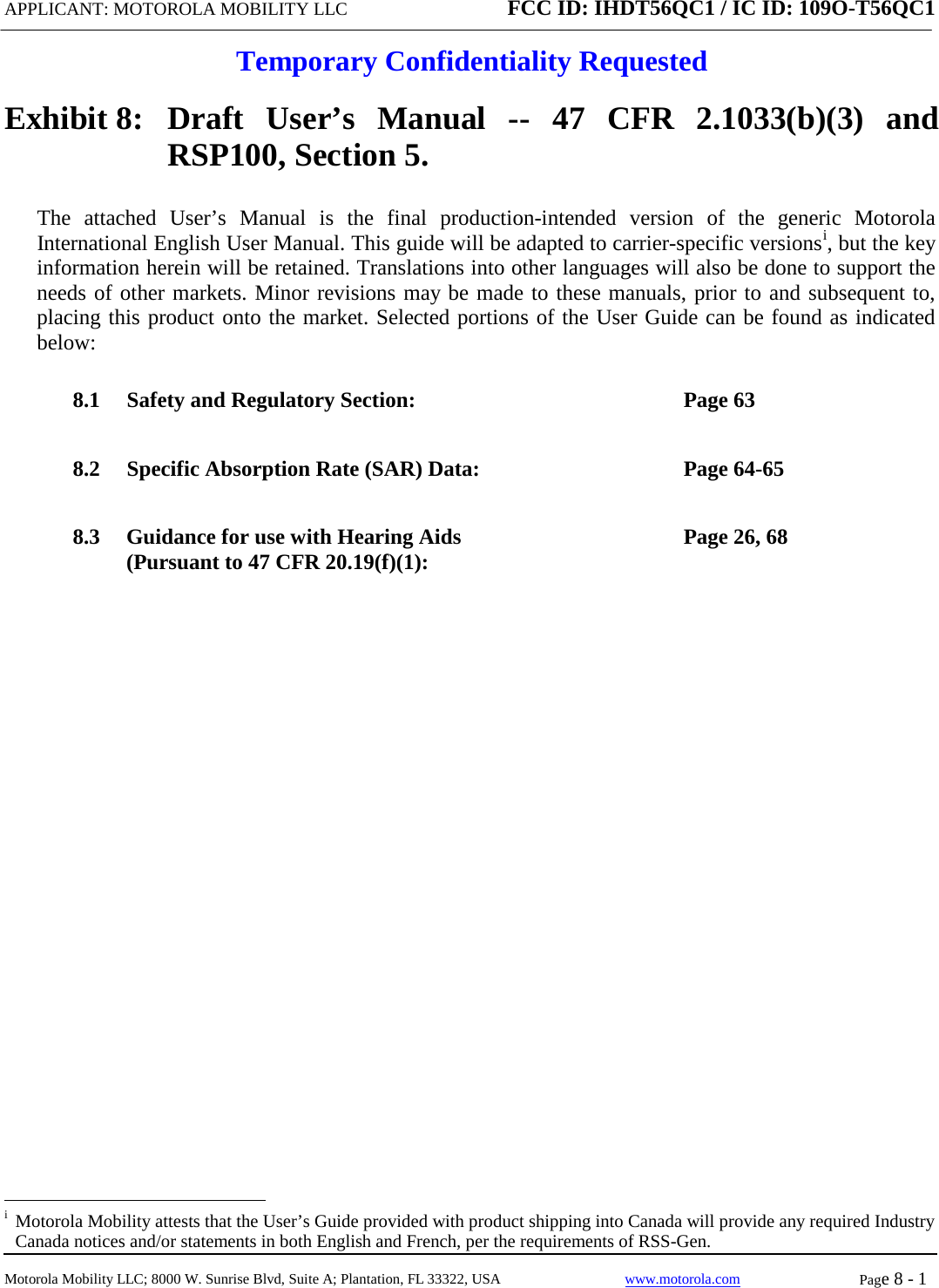 APPLICANT: MOTOROLA MOBILITY LLC FCC ID: IHDT56QC1 / IC ID: 109O-T56QC1  Temporary Confidentiality Requested  Motorola Mobility LLC; 8000 W. Sunrise Blvd, Suite A; Plantation, FL 33322, USA www.motorola.com Page 8 - 1  Exhibit 8:   Draft User’s Manual --  47 CFR 2.1033(b)(3) and RSP100, Section 5. The attached User’s Manual is the  final  production-intended  version  of the generic Motorola International English User Manual. This guide will be adapted to carrier-specific versionsi, but the key information herein will be retained. Translations into other languages will also be done to support the needs of other markets. Minor revisions may be made to these manuals, prior to and subsequent to, placing this product onto the market. Selected portions of the User Guide can be found as indicated below: 8.1 Safety and Regulatory Section:  Page 63 8.2 Specific Absorption Rate (SAR) Data:  Page 64-65 8.3 Guidance for use with Hearing Aids (Pursuant to 47 CFR 20.19(f)(1):  Page 26, 68                                                              i  Motorola Mobility attests that the User’s Guide provided with product shipping into Canada will provide any required Industry Canada notices and/or statements in both English and French, per the requirements of RSS-Gen. 