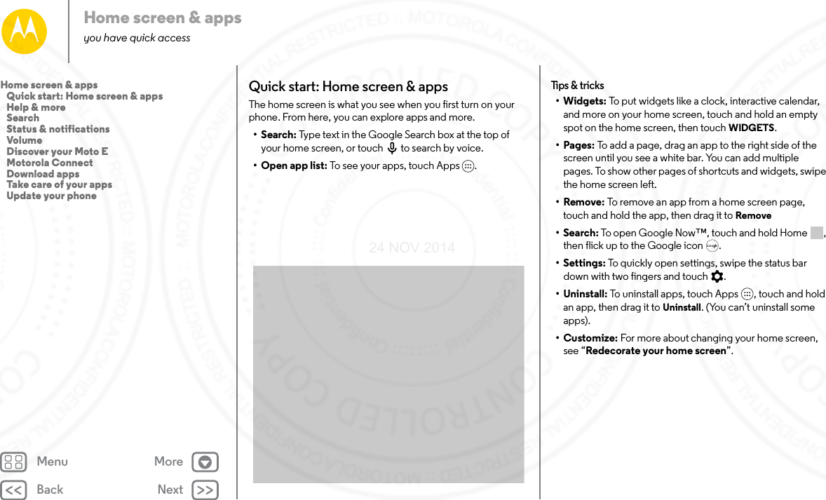 Back NextMenu MoreHome screen &amp; appsyou have quick accessQuick start: Home screen &amp; appsThe home screen is what you see when you first turn on your phone. From here, you can explore apps and more. •Search: Type text in the Google Search box at the top of your home screen, or touch to search by voice. •Open app list: To see your apps, touch Apps . Tips &amp; t ricks•Widgets: To put widgets like a clock, interactive calendar, and more on your home screen, touch and hold an empty spot on the home screen, then touch WIDGETS.•Pages: To add a page, drag an app to the right side of the screen until you see a white bar. You can add multiple pages. To show other pages of shortcuts and widgets, swipe the home screen left.•Remove: To remove an app from a home screen page, touch and hold the app, then drag it to Remove•Search: To open Google Now™, touch and hold Home , then flick up to the Google icon .• Settings: To quickly open settings, swipe the status bar down with two fingers and touch .• Uninstall: To uninstall apps, touch Apps , touch and hold an app, then drag it to Uninstall. (You can’t uninstall some apps).•Customize: For more about changing your home screen, see “Redecorate your home screen”.Home screen &amp; apps   Quick start: Home screen &amp; apps   Help &amp; more   Search   Status &amp; notifications   Volume   Discover your Moto E   Motorola Connect   Download apps   Take care of your apps   Update your phone24 NOV 2014