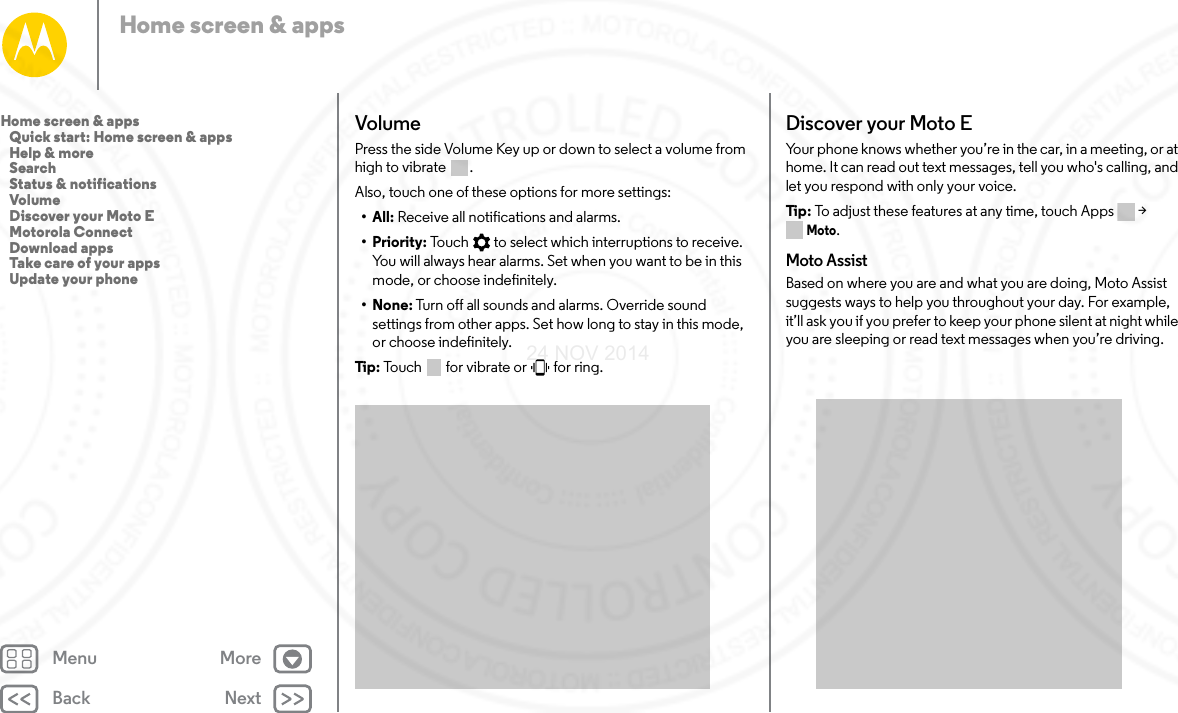 Back NextMenu MoreHome screen &amp; appsVolumePress the side Volume Key up or down to select a volume from high to vibrate  . Also, touch one of these options for more settings:• All: Receive all notifications and alarms.•Priority: Touch   to select which interruptions to receive. You will always hear alarms. Set when you want to be in this mode, or choose indefinitely.•None: Turn off all sounds and alarms. Override sound settings from other apps. Set how long to stay in this mode, or choose indefinitely. Tip:  Touch   for vibrate or   for ring.Discover your Moto EYour phone knows whether you’re in the car, in a meeting, or at home. It can read out text messages, tell you who&apos;s calling, and let you respond with only your voice.Tip : To adjust these features at any time, touch Apps &gt; Moto.Moto AssistBased on where you are and what you are doing, Moto Assist suggests ways to help you throughout your day. For example, it’ll ask you if you prefer to keep your phone silent at night while you are sleeping or read text messages when you’re driving.Home screen &amp; apps   Quick start: Home screen &amp; apps   Help &amp; more   Search   Status &amp; notifications   Volume   Discover your Moto E   Motorola Connect   Download apps   Take care of your apps   Update your phone24 NOV 2014