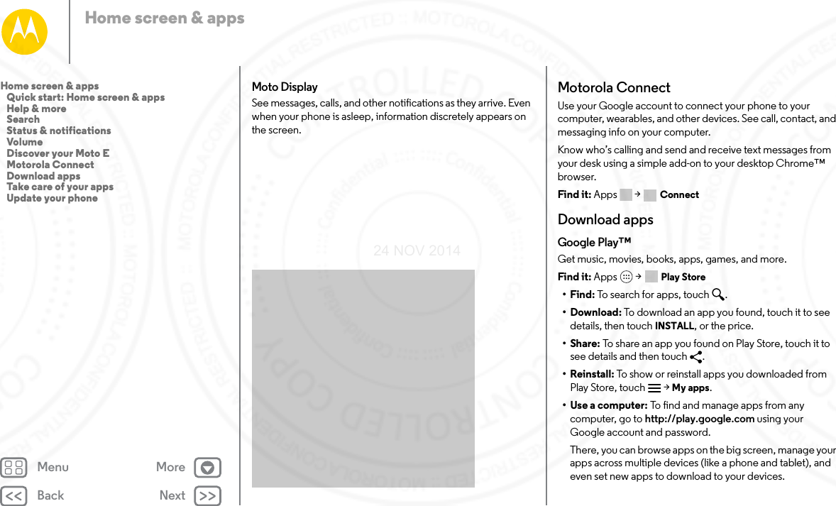 Back NextMenu MoreHome screen &amp; appsMoto DisplaySee messages, calls, and other notifications as they arrive. Even when your phone is asleep, information discretely appears on the screen.Motorola ConnectUse your Google account to connect your phone to your computer, wearables, and other devices. See call, contact, and messaging info on your computer. Know who’s calling and send and receive text messages from your desk using a simple add-on to your desktop Chrome™ browser. Find it: Apps &gt;  ConnectDownload appsGoogle Play™Get music, movies, books, apps, games, and more.Find it: Apps  &gt; Play Store•Find: To se arch  fo r ap ps, to uch .• Download: To download an app you found, touch it to see details, then touch INSTALL, or the price.•Share: To share an app you found on Play Store, touch it to see details and then touch  .• Reinstall: To show or reinstall apps you downloaded from Play Store, touch  &gt; My apps.•Use a computer: To find and manage apps from any computer, go to http://play.google.com using your Google account and password.There, you can browse apps on the big screen, manage your apps across multiple devices (like a phone and tablet), and even set new apps to download to your devices.Home screen &amp; apps   Quick start: Home screen &amp; apps   Help &amp; more   Search   Status &amp; notifications   Volume   Discover your Moto E   Motorola Connect   Download apps   Take care of your apps   Update your phone24 NOV 2014