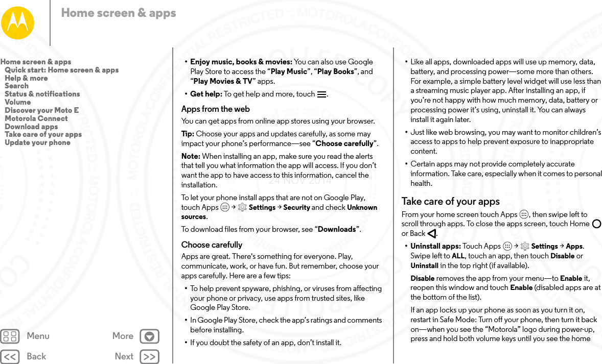 Back NextMenu MoreHome screen &amp; apps• Enjoy music, books &amp; movies: You can also use Google Play Store to access the “Play Music”, “Play Books”, and “Play Movies &amp; TV” apps.•Get help: To get help and more, touch .Apps from the webYou can get apps from online app stores using your browser.Tip:  Choose your apps and updates carefully, as some may impact your phone’s performance—see “Choose carefully”.Note: When installing an app, make sure you read the alerts that tell you what information the app will access. If you don’t want the app to have access to this information, cancel the installation.To let your phone install apps that are not on Google Play, touch Apps  &gt; Settings &gt; Security and check Unknown sources.To download files from your browser, see “Downloads”.Choose carefullyApps are great. There&apos;s something for everyone. Play, communicate, work, or have fun. But remember, choose your apps carefully. Here are a few tips:•To help prevent spyware, phishing, or viruses from affecting your phone or privacy, use apps from trusted sites, like Google Play Store.•In Google Play Store, check the app’s ratings and comments before installing.•If you doubt the safety of an app, don’t install it.•Like all apps, downloaded apps will use up memory, data, battery, and processing power—some more than others. For example, a simple battery level widget will use less than a streaming music player app. After installing an app, if you’re not happy with how much memory, data, battery or processing power it’s using, uninstall it. You can always install it again later.•Just like web browsing, you may want to monitor children’s access to apps to help prevent exposure to inappropriate content.•Certain apps may not provide completely accurate information. Take care, especially when it comes to personal health.Take  c a re o f  your appsFrom your home screen touch Apps , then swipe left to scroll through apps. To close the apps screen, touch Home  or Back .• Uninstall apps: Touch Apps  &gt; Settings &gt; Apps. Swipe left to ALL, touch an app, then touch Disable or Uninstall in the top right (if available).Disable removes the app from your menu—to Enable it, reopen this window and touch Enable (disabled apps are at the bottom of the list).If an app locks up your phone as soon as you turn it on, restart in Safe Mode: Turn off your phone, then turn it back on—when you see the “Motorola” logo during power-up, press and hold both volume keys until you see the home Home screen &amp; apps   Quick start: Home screen &amp; apps   Help &amp; more   Search   Status &amp; notifications   Volume   Discover your Moto E   Motorola Connect   Download apps   Take care of your apps   Update your phone24 NOV 2014