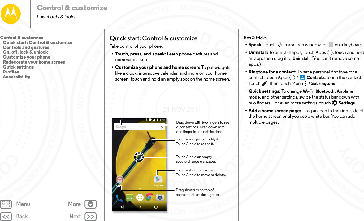 Back NextMenu MoreControl &amp; customizehow it acts &amp; looksQuick start: Control &amp; customizeTake control of your phone:• Touch, press, and speak: Learn phone gestures and commands. See • Customize your phone and home screen: To put widgets like a clock, interactive calendar, and more on your home screen, touch and hold an empty spot on the home screen.Google Play Store11:35Touch a shortcut to open.Touch &amp; hold to move or delete.Touch a widget to modify it.Touch &amp; hold to resize it.Touch &amp; hold an emptyspot to change wallpaper.Drag shortcuts on top ofeach other to make a group.Drag down with two ngers to see quick settings. Drag down with one nger to see notications.Tips &amp; t ricks•Speak: Touch  in a search window, or  on a keyboard. • Uninstall: To uninstall apps, touch Apps , touch and hold an app, then drag it to Uninstall. (You can’t remove some apps.)•Ringtone for a contact: To set a personal ringtone for a contact, touch Apps  &gt; Contacts, touch the contact. Touch , then touch Menu  &gt; Set ringtone.• Quick settings: To ch an ge Wi-Fi, Bluetooth, Airplane mode, and other settings, swipe the status bar down with two fingers. For even more settings, touch  Settings.• Add a home screen page: Drag an icon to the right side of the home screen until you see a white bar. You can add multiple pages. Control &amp; customize   Quick start: Control &amp; customize   Controls and gestures   On, off, lock &amp; unlock   Customize your phone   Redecorate your home screen   Quick settings   Profiles   Accessibility24 NOV 2014