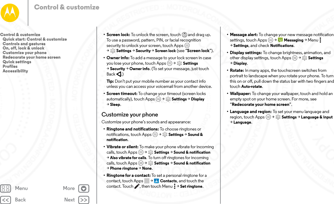 Back NextMenu MoreControl &amp; customize• Screen lock: To unlock the screen, touch  and drag up. To use a password, pattern, PIN, or facial recognition security to unlock your screen, touch Apps  &gt;Settings &gt; Security &gt; Screen lock (see “Screen lock”).•Owner info: To add a message to your lock screen in case you lose your phone, touch Apps  &gt; Settings &gt;Security &gt; Owner info. (To set your message, just touch Back .)Tip:  Don’t put your mobile number as your contact info unless you can access your voicemail from another device.• Screen timeout: To change your timeout (screen locks automatically), touch Apps  &gt; Settings &gt; Display &gt;Sleep.Customize your phoneCustomize your phone’s sounds and appearance:• Ringtone and notifications: To choose ringtones or notifications, touch Apps  &gt; Settings &gt; Sound &amp; notification.•Vibrate or silent: To make your phone vibrate for incoming calls, touch Apps  &gt; Settings &gt; Sound &amp; notification &gt;Also vibrate for calls. To turn off ringtones for incoming calls, touch Apps  &gt; Settings &gt; Sound &amp; notification &gt;Phone ringtone &gt; None.•Ringtone for a contact: To set a personal ringtone for a contact, touch Apps  &gt; Contacts, and touch the contact. Touch , then touch Menu  &gt; Set ringtone.• Message alert: To change your new message notification settings, touch Apps  &gt; Messaging &gt;Menu  &gt;Settings, and check Notifications. •Display settings: To change brightness, animation, and other display settings, touch Apps  &gt; Settings &gt;Display.•Rotate: In many apps, the touchscreen switches from portrait to landscape when you rotate your phone. To turn this on or off, pull down the status bar with two fingers and touch Auto-rotate.• Wallpaper: To change your wallpaper, touch and hold an empty spot on your home screen. For more, see “Redecorate your home screen”.• Language and region: To set your menu language and region, touch Apps  &gt; Settings &gt; Language &amp; input &gt;Language.Control &amp; customize   Quick start: Control &amp; customize   Controls and gestures   On, off, lock &amp; unlock   Customize your phone   Redecorate your home screen   Quick settings   Profiles   Accessibility24 NOV 2014