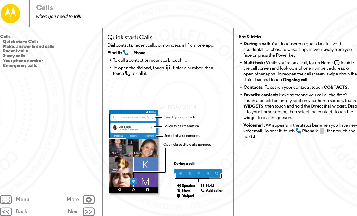 Back NextMenu MoreCallswhen you need to talkQuick start: CallsDial contacts, recent calls, or numbers, all from one app.Find it:  Phone•To call a contact or recent call, touch it.•To open the dialpad, touch  . Enter a number, then touch  to call it.Type a name or phone numberAbe BaudoMobile, 5 mins agoLaurenmobileGracie JomobileAlliemobileSPEED DIAL RECENTS CONTACTSKM11:35Search your contacts.During a call:Touch to call the last call.Open dialpad to dial a number.DialpadSpeakerAdd callerHoldSee all of your contacts.MuteTips &amp; t ricks• During a call: Your touchscreen goes dark to avoid accidental touches. To wake it up, move it away from your face or press the Power key.•Multi-task: While you’re on a call, touch Home  to hide the call screen and look up a phone number, address, or open other apps. To reopen the call screen, swipe down the status bar and touch Ongoing call.•Contacts: To search your contacts, touch CONTACTS.• Favorite contact: Have someone you call all the time? Touch and hold an empty spot on your home screen, touch WIDGETS, then touch and hold the Direct dial  widget. Drag it to your home screen, then select the contact. Touch the widget to dial the person.•Voicemail: appears in the status bar when you have new voicemail. To hear it, touch  Phone &gt;  , then touch and hold 1.Calls   Quick start: Calls   Make, answer &amp; end calls   Recent calls   3-way calls   Your phone number   Emergency calls24 NOV 2014