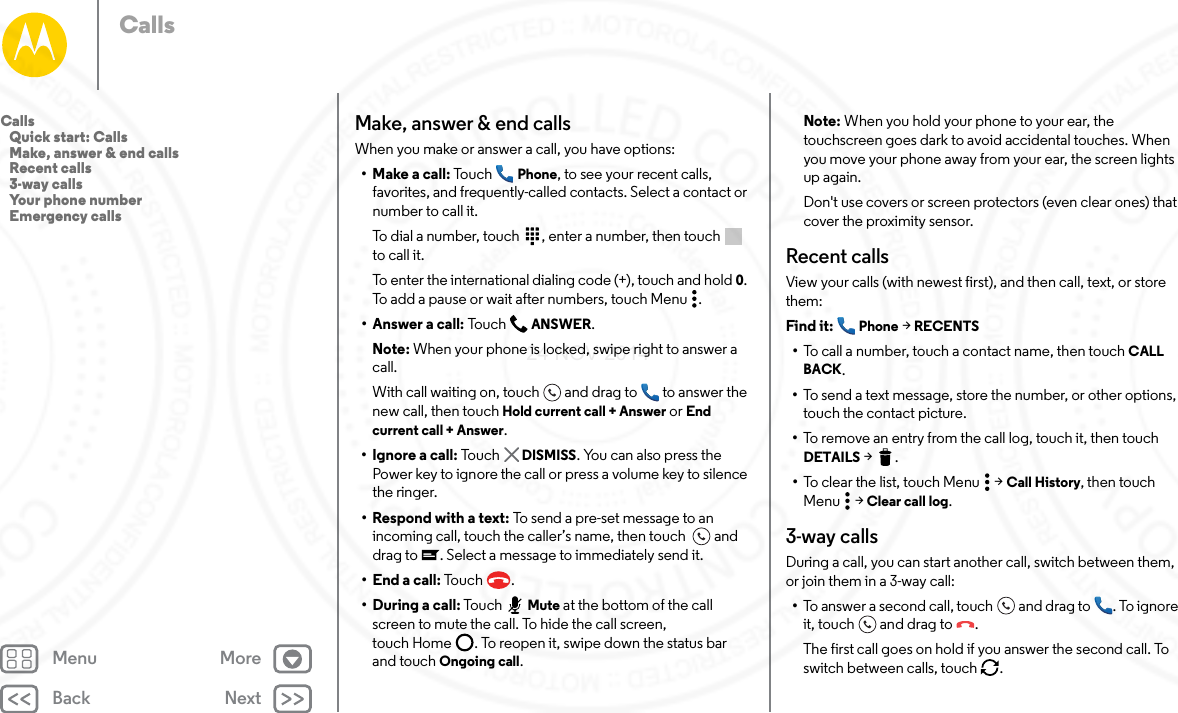 Back NextMenu MoreCallsMake, answer &amp; end callsWhen you make or answer a call, you have options:• Make a call: Tou ch Phone, to see your recent calls, favorites, and frequently-called contacts. Select a contact or number to call it.To dial a number, touch  , enter a number, then touch  to call it.To enter the international dialing code (+), touch and hold 0. To add a pause or wait after numbers, touch Menu .• Answer a call: To uc h  ANSWER.Note: When your phone is locked, swipe right to answer a call. With call waiting on, touch and drag to  to answer the new call, then touch Hold current call + Answer or End current call + Answer. • Ignore a call: To uc h   DISMISS. You can also press the Power key to ignore the call or press a volume key to silence the ringer.• Respond with a text: To send a pre-set message to an incoming call, touch the caller’s name, then touch   and drag to . Select a message to immediately send it.• End a call: To uc h .• During a call: Tou ch Mute at the bottom of the call screen to mute the call. To hide the call screen, touch Home . To reopen it, swipe down the status bar and touch Ongoing call.Note: When you hold your phone to your ear, the touchscreen goes dark to avoid accidental touches. When you move your phone away from your ear, the screen lights up again.Don&apos;t use covers or screen protectors (even clear ones) that cover the proximity sensor.Recent callsView your calls (with newest first), and then call, text, or store them:Find it:  Phone &gt; RECENTS•To call a number, touch a contact name, then touch CALL BACK.•To send a text message, store the number, or other options, touch the contact picture.•To remove an entry from the call log, touch it, then touch DETAILS &gt;.•To clear the list, touch Menu  &gt; Call History, then touch Menu  &gt; Clear call log.3-way callsDuring a call, you can start another call, switch between them, or join them in a 3-way call:•To answer a second call, touch and drag to . To ignore it, touch and drag to .The first call goes on hold if you answer the second call. To switch between calls, touch  .Calls   Quick start: Calls   Make, answer &amp; end calls   Recent calls   3-way calls   Your phone number   Emergency calls24 NOV 2014