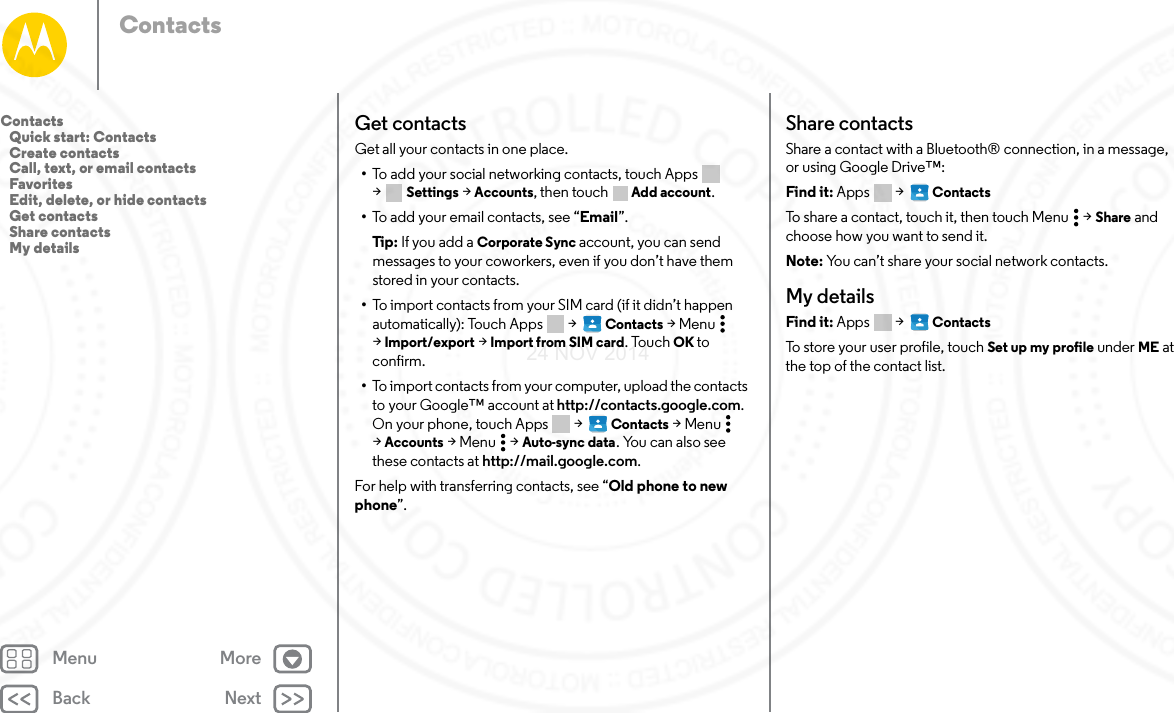 Back NextMenu MoreContactsGet contactsGet all your contacts in one place.•To add your social networking contacts, touch Apps  &gt;Settings &gt; Accounts, then touch  Add account.•To add your email contacts, see “Email”.Tip:  If you add a Corporate Sync account, you can send messages to your coworkers, even if you don’t have them stored in your contacts.•To import contacts from your SIM card (if it didn’t happen automatically): Touch Apps  &gt;   Contacts &gt;Menu  &gt;Import/export &gt; Import from SIM card. Touch OK to confirm.•To import contacts from your computer, upload the contacts to your Google™ account at http://contacts.google.com. On your phone, touch Apps  &gt;   Contacts &gt;Menu  &gt;Accounts &gt;Menu  &gt;Auto-sync data. You can also see these contacts at http://mail.google.com.For help with transferring contacts, see “Old phone to new phone”.Share contactsShare a contact with a Bluetooth® connection, in a message, or using Google Drive™:Find it: Apps  &gt;   ContactsTo share a contact, touch it, then touch Menu  &gt; Share and choose how you want to send it.Note: You can’t share your social network contacts.My detailsFind it: Apps  &gt;   ContactsTo store your user profile, touch Set up my profile under ME at the top of the contact list.Contacts   Quick start: Contacts   Create contacts   Call, text, or email contacts   Favorites   Edit, delete, or hide contacts   Get contacts   Share contacts   My details24 NOV 2014