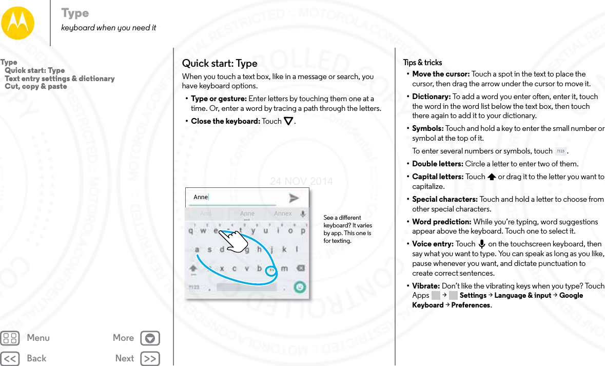 Back NextMenu MoreTypekeyboard when you need itQuick start: TypeWhen you touch a text box, like in a message or search, you have keyboard options.•Type or gesture: Enter letters by touching them one at a time. Or, enter a word by tracing a path through the letters.•Close the keyboard: Touc h .AnneAnd AnnexAnne See a dierent keyboard? It varies by app. This one is for texting.Tips &amp; t ricks• Move the cursor: Touch a spot in the text to place the cursor, then drag the arrow under the cursor to move it.•Dictionary: To add a word you enter often, enter it, touch the word in the word list below the text box, then touch there again to add it to your dictionary.•Symbols: Touch and hold a key to enter the small number or symbol at the top of it.To enter several numbers or symbols, touch .• Double letters: Circle a letter to enter two of them.• Capital letters: Touch  or drag it to the letter you want to capitalize.• Special characters: Touch and hold a letter to choose from other special characters.• Word prediction: While you’re typing, word suggestions appear above the keyboard. Touch one to select it.•Voice entry: Touch  on the touchscreen keyboard, then say what you want to type. You can speak as long as you like, pause whenever you want, and dictate punctuation to create correct sentences.•Vibrate: Don’t like the vibrating keys when you type? Touch Apps  &gt; Settings &gt; Language &amp; input &gt; Google Keyboard &gt; Preferences. Type   Quick start: Type   Text entry settings &amp; dictionary   Cut, copy &amp; paste24 NOV 2014