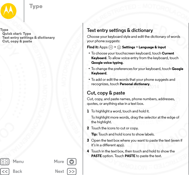 Back NextMenu MoreTypeText entr y  set ti n gs &amp; dictionaryChoose your keyboard style and edit the dictionary of words your phone suggests:Find it: Apps  &gt; Settings &gt; Language &amp; input•To choose your touchscreen keyboard, touch Current Keyboard. To allow voice entry from the keyboard, touch Google voice typing.•To change the preferences for your keyboard, touch Google Keyboard. •To add or edit the words that your phone suggests and recognizes, touch Personal dictionary.Cut, copy &amp; pasteCut, copy, and paste names, phone numbers, addresses, quotes, or anything else in a text box.  1To highlight a word, touch and hold it.To highlight more words, drag the selector at the edge of the highlight.2Touch the icons to cut or copy.Tip:  Touch and hold icons to show labels.3Open the text box where you want to paste the text (even if it’s in a different app).4Touch in the text box, then touch and hold to show the PASTE option. Touch PASTE to paste the text.Type   Quick start: Type   Text entry settings &amp; dictionary   Cut, copy &amp; paste24 NOV 2014