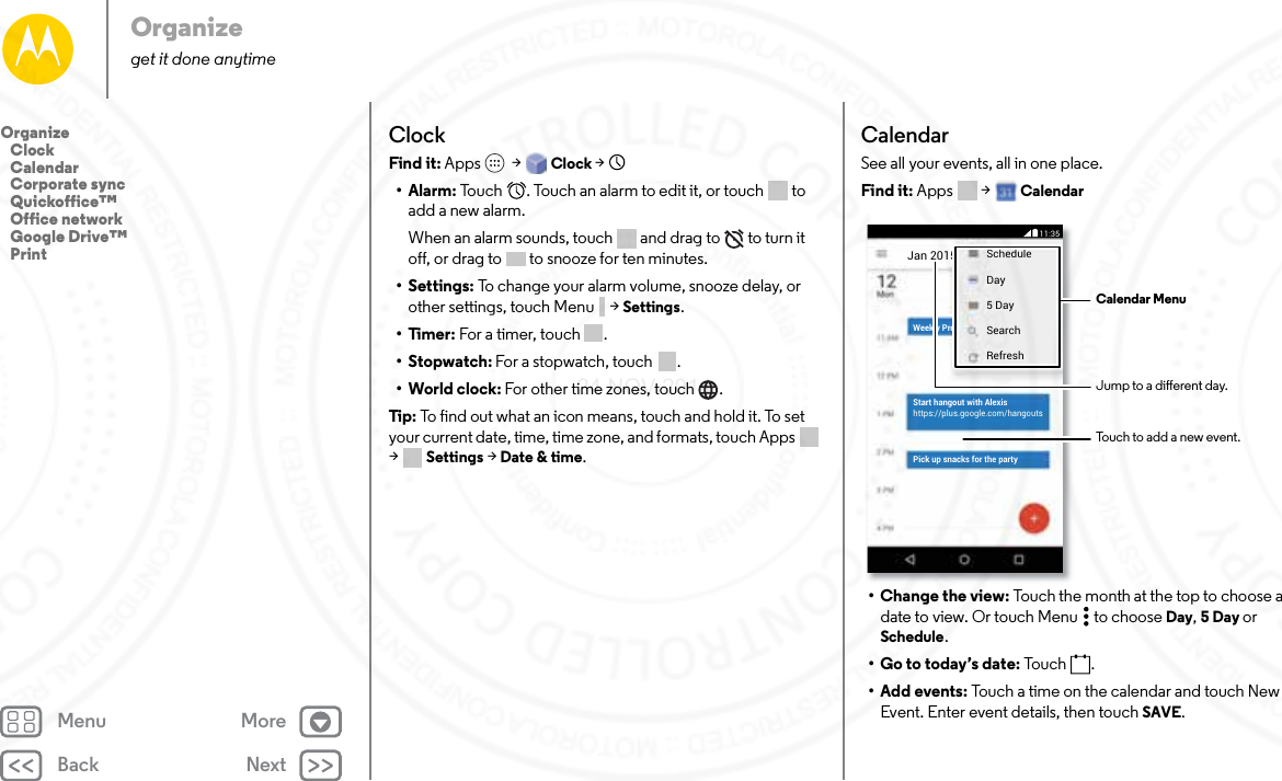 Back NextMenu MoreOrganizeget it done anytimeClockFind it: Apps  &gt; Clock &gt;   •Alarm: Touch  . Touch an alarm to edit it, or touch  to add a new alarm.When an alarm sounds, touch  and drag to  to turn it off, or drag to  to snooze for ten minutes.• Settings: To change your alarm volume, snooze delay, or other settings, touch Menu  &gt; Settings.•Timer: For a timer, touch .•Stopwatch: For a stopwatch, touch .• World clock: For other time zones, touch .Tip:  To find out what an icon means, touch and hold it. To set your current date, time, time zone, and formats, touch Apps  &gt;Settings &gt; Date &amp; time.CalendarSee all your events, all in one place.Find it: Apps  &gt; Calendar• Change the view: Touch the month at the top to choose a date to view. Or touch Menu  to choose Day, 5 Day or Schedule.• Go to today’s date: Touc h .• Add events: Touch a time on the calendar and touch New Event. Enter event details, then touch SAVE.Jan 2015 ScheduleDay5 DaySearchRefreshWeekly ProStart hangout with Alexishttps://plus.google.com/hangoutsPick up snacks for the partyCalendar MenuJump to a dierent day.Touch to add a new event.11:35Organize   Clock   Calendar   Corporate sync   Quickoffice™   Office network   Google Drive™   Print24 NOV 2014