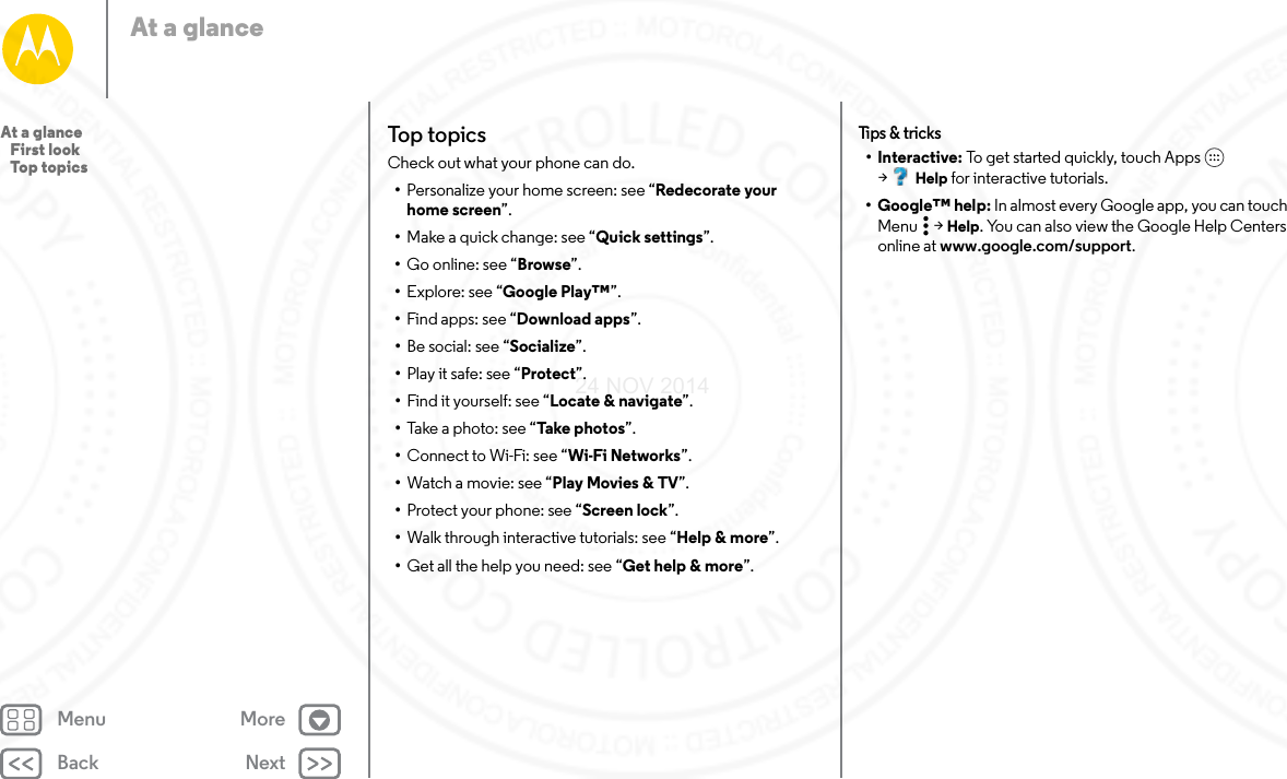 Back NextMenu MoreAt a glanceTop topicsCheck out what your phone can do.•Personalize your home screen: see “Redecorate your home screen”.•Make a quick change: see “Quick settings”.•Go online: see “Browse”.•Explore: see “Google Play™”.•Find apps: see “Download apps”.•Be social: see “Socialize”.•Play it safe: see “Protect”.•Find it yourself: see “Locate &amp; navigate”.•Take a photo: see “Take photos”.•Connect to Wi-Fi: see “Wi-Fi Networks”.•Watch a movie: see “Play Movies &amp; TV”.•Protect your phone: see “Screen lock”.•Walk through interactive tutorials: see “Help &amp; more”.•Get all the help you need: see “Get help &amp; more”.Tips &amp; t ricks•Interactive: To get started quickly, touch Apps  &gt;Help for interactive tutorials.• Google™ help: In almost every Google app, you can touch Menu  &gt; Help. You can also view the Google Help Centers online at www.google.com/support.At a glance   First look   Top topics24 NOV 2014