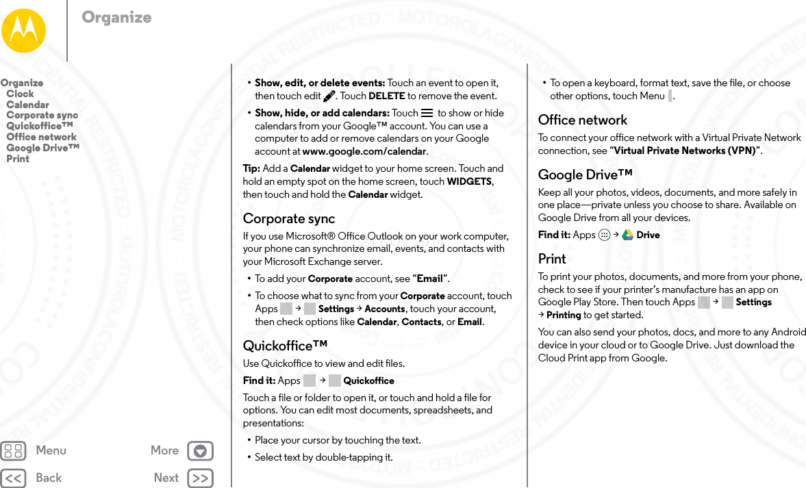 Back NextMenu MoreOrganize• Show, edit, or delete events: Touch an event to open it, then touch edit . Touch DELETE to remove the event.• Show, hide, or add calendars: Tou c h   to show or hide calendars from your Google™ account. You can use a computer to add or remove calendars on your Google account at www.google.com/calendar.Tip:  Add a Calendar widget to your home screen. Touch and hold an empty spot on the home screen, touch WIDGETS, then touch and hold the Calendar widget.Corporate syncIf you use Microsoft® Office Outlook on your work computer, your phone can synchronize email, events, and contacts with your Microsoft Exchange server.•To add your Corporate account, see “Email”.•To choose what to sync from your Corporate account, touch Apps  &gt; Settings &gt; Accounts, touch your account, then check options like Calendar, Contacts, or Email.Quickoffice™Use Quickoffice to view and edit files.Find it: Apps  &gt; QuickofficeTouch a file or folder to open it, or touch and hold a file for options. You can edit most documents, spreadsheets, and presentations:•Place your cursor by touching the text.•Select text by double-tapping it.•To open a keyboard, format text, save the file, or choose other options, touch Menu .Office networkTo connect your office network with a Virtual Private Network connection, see “Virtual Private Networks (VPN)”.Google Drive™Keep all your photos, videos, documents, and more safely in one place—private unless you choose to share. Available on Google Drive from all your devices.Find it: Apps  &gt; DrivePrintTo print your photos, documents, and more from your phone, check to see if your printer’s manufacture has an app on Google Play Store. Then touch Apps  &gt; Settings &gt;Printing to get started.You can also send your photos, docs, and more to any Android device in your cloud or to Google Drive. Just download the Cloud Print app from Google.Organize   Clock   Calendar   Corporate sync   Quickoffice™   Office network   Google Drive™   Print24 NOV 2014