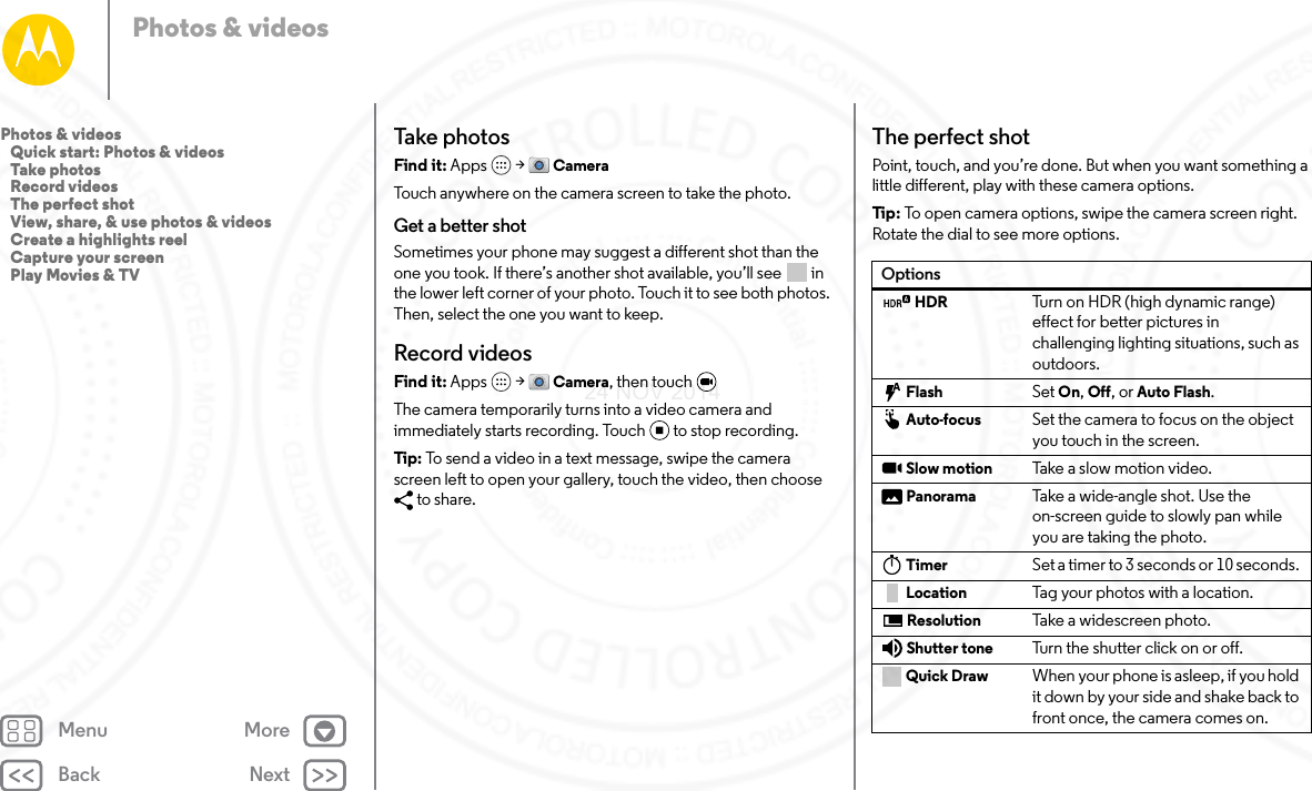 Back NextMenu MorePhotos &amp; videosTake photosFind it: Apps  &gt; CameraTouch anywhere on the camera screen to take the photo.Get a better shotSometimes your phone may suggest a different shot than the one you took. If there’s another shot available, you’ll see   in the lower left corner of your photo. Touch it to see both photos. Then, select the one you want to keep.Record videosFind it: Apps  &gt; Camera, then touch The camera temporarily turns into a video camera and immediately starts recording. Touch to stop recording.Tip:  To send a video in a text message, swipe the camera screen left to open your gallery, touch the video, then choose to share.The perfect shotPoint, touch, and you’re done. But when you want something a little different, play with these camera options.Tip : To open camera options, swipe the camera screen right. Rotate the dial to see more options.OptionsHDR Turn on HDR (high dynamic range) effect for better pictures in challenging lighting situations, such as outdoors.Flash Set On, Off, or Auto Flash.Auto-focus Set the camera to focus on the object you touch in the screen.Slow motion Take  a sl ow m otio n v id eo.Panorama Take a wide-angle shot. Use the on-screen guide to slowly pan while you are taking the photo.Timer Set a timer to 3 seconds or 10 seconds. Location Tag your photos with a location.Resolution Take a widescreen photo.Shutter tone Turn the shutter click on or off.Quick Draw When your phone is asleep, if you hold it down by your side and shake back to front once, the camera comes on.Photos &amp; videos   Quick start: Photos &amp; videos   Take photos   Record videos   The perfect shot   View, share, &amp; use photos &amp; videos   Create a highlights reel   Capture your screen   Play Movies &amp; TV24 NOV 2014