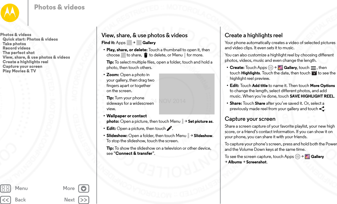 Back NextMenu MorePhotos &amp; videosView, share, &amp; use photos &amp; videosFind it: Apps  &gt; Gallery• Play, share, or delete: Touch a thumbnail to open it, then choose  to share,  to delete, or Menu  for more.Tip:  To select multiple files, open a folder, touch and hold a photo, then touch others.• Zoom: Open a photo in your gallery, then drag two fingers apart or together on the screen.Tip:  Tu rn  yo ur  ph one  sideways for a widescreen view.• Wallpaper or contact photo: Open a picture, then touch Menu  &gt; Set picture as.•Edit: Open a picture, then touch .•Slideshow: Open a folder, then touch Menu  &gt; Slideshow. To stop the slideshow, touch the screen.Tip:  To show the slideshow on a television or other device, see “Connect &amp; transfer”.Create a highlights reelYour phone automatically creates a video of selected pictures and video clips. It even sets it to music. You can also customize a highlight reel by choosing different photos, videos, music and even change the length. •Create: Touch Apps &gt; Gallery, touch  , then touch Highlights. Touch the date, then touch   to see the highlight reel preview.•Edit: Tou c h Add title to name it. Then touch More Options to change the length, select different photos, and add music. When you’re done, touch SAVE HIGHLIGHT REEL.•Share: To uc h  Share after you’ve saved it. Or, select a previously made reel from your gallery and touch  .Capture your screenShare a screen capture of your favorite playlist, your new high score, or a friend’s contact information. If you can show it on your phone, you can share it with your friends.To capture your phone’s screen, press and hold both the Power and the Volume Down keys at the same time.To see the screen capture, touch Apps &gt; Gallery &gt;Albums &gt; Screenshot.Photos &amp; videos   Quick start: Photos &amp; videos   Take photos   Record videos   The perfect shot   View, share, &amp; use photos &amp; videos   Create a highlights reel   Capture your screen   Play Movies &amp; TV24 NOV 2014