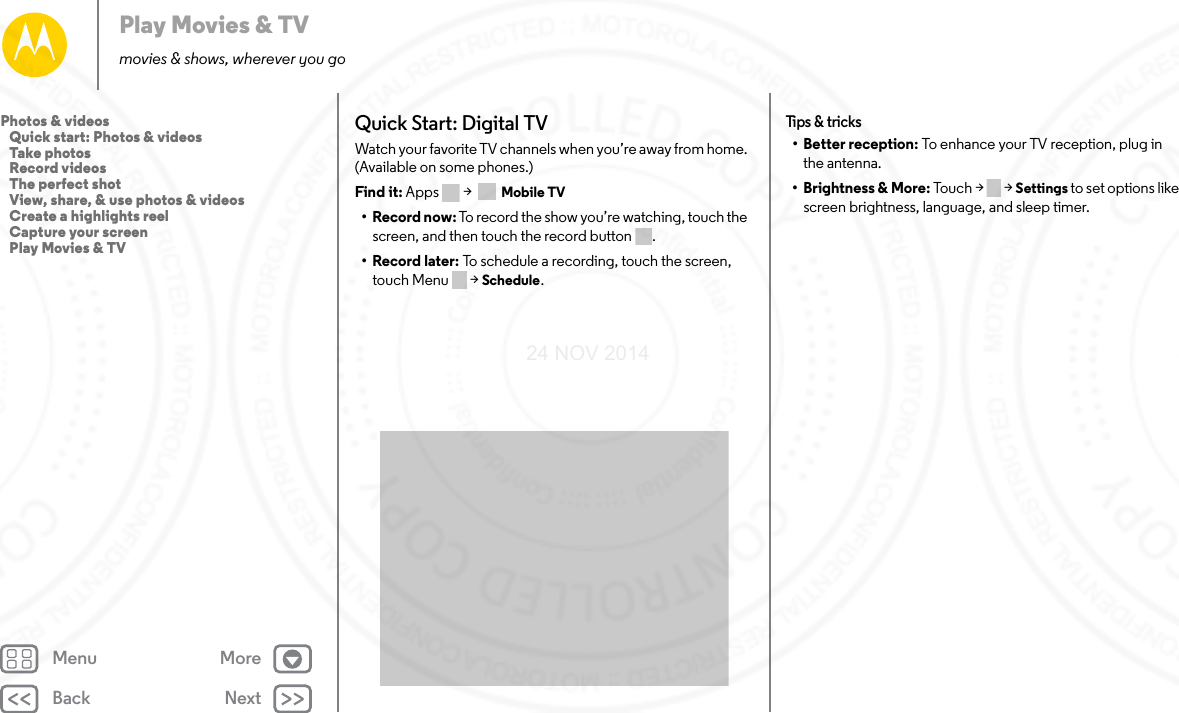 Back NextMenu MorePlay Movies &amp; TVmovies &amp; shows, wherever you goQuick Start: Digital TVWatch your favorite TV channels when you’re away from home. (Available on some phones.)Find it: Apps &gt;  Mobile TV•Record now: To record the show you’re watching, touch the screen, and then touch the record button .•Record later: To schedule a recording, touch the screen, touch Menu  &gt; Schedule.Tips &amp; t ricks• Better reception: To enhance your TV reception, plug in the antenna.• Brightness &amp; More: Touch &gt;   &gt; Settings to set options like screen brightness, language, and sleep timer.Photos &amp; videos   Quick start: Photos &amp; videos   Take photos   Record videos   The perfect shot   View, share, &amp; use photos &amp; videos   Create a highlights reel   Capture your screen   Play Movies &amp; TV24 NOV 2014