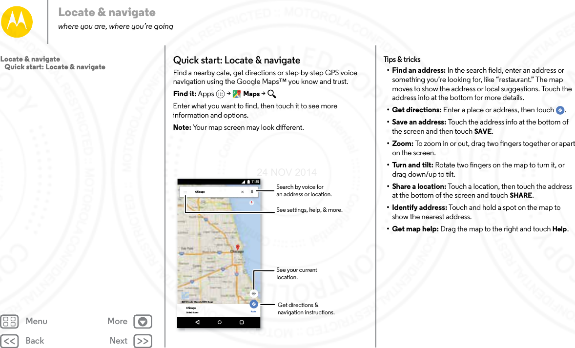 Back NextMenu MoreLocate &amp; navigatewhere you are, where you’re goingQuick start: Locate &amp; navigateFind a nearby cafe, get directions or step-by-step GPS voice navigation using the Google Maps™ you know and trust.Find it: Apps  &gt; Maps &gt; Enter what you want to find, then touch it to see more information and options. Note: Your map screen may look different.ChicagoChicagoUnited States Route©2014 Google - Map data ©2014 Google11:35Search by voice foran address or location.See your current location.Get directions &amp;navigation instructions.See settings, help, &amp; more.Tips &amp; t ricks• Find an address: In the search field, enter an address or something you’re looking for, like “restaurant.” The map moves to show the address or local suggestions. Touch the address info at the bottom for more details. •Get directions: Enter a place or address, then touch  .• Save an address: Touch the address info at the bottom of the screen and then touch SAVE.• Zoom: To zoom in or out, drag two fingers together or apart on the screen.•Turn and tilt: Rotate two fingers on the map to turn it, or drag down/up to tilt.•Share a location: Touch a location, then touch the address at the bottom of the screen and touch SHARE.• Identify address: Touch and hold a spot on the map to show the nearest address.•Get map help: Drag the map to the right and touch Help.Locate &amp; navigate   Quick start: Locate &amp; navigate24 NOV 2014