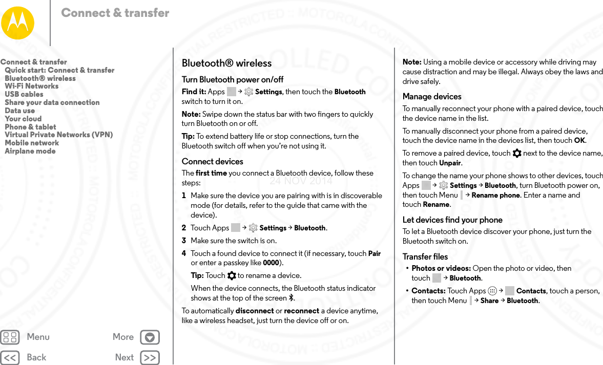 Back NextMenu MoreConnect &amp; transferBluetooth® wirelessTurn Bluetooth power on/offFind it: Apps  &gt; Settings, then touch the Bluetooth switch to turn it on.Note: Swipe down the status bar with two fingers to quickly turn Bluetooth on or off.Tip:  To extend battery life or stop connections, turn the Bluetooth switch off when you’re not using it.Connect devicesThe first time you connect a Bluetooth device, follow these steps:  1Make sure the device you are pairing with is in discoverable mode (for details, refer to the guide that came with the device).2Touch Apps  &gt; Settings &gt; Bluetooth.3Make sure the switch is on.4Touch a found device to connect it (if necessary, touch Pair or enter a passkey like 0000).Tip:  Touch   to rename a device.When the device connects, the Bluetooth status indicator shows at the top of the screen .To automatically disconnect or reconnect a device anytime, like a wireless headset, just turn the device off or on.Note: Using a mobile device or accessory while driving may cause distraction and may be illegal. Always obey the laws and drive safely.Manage devicesTo manually reconnect your phone with a paired device, touch the device name in the list.To manually disconnect your phone from a paired device, touch the device name in the devices list, then touch OK.To remove a paired device, touch   next to the device name, then touch Unpair.To change the name your phone shows to other devices, touch Apps  &gt; Settings &gt; Bluetooth, turn Bluetooth power on, then touch Menu  &gt; Rename phone. Enter a name and touch Rename.Let devices find your phoneTo let a Bluetooth device discover your phone, just turn the Bluetooth switch on.Transfer files• Photos or videos: Open the photo or video, then touch &gt; Bluetooth.•Contacts: To uc h A pp s  &gt; Contacts, touch a person, then touch Menu  &gt; Share &gt; Bluetooth.Connect &amp; transfer   Quick start: Connect &amp; transfer   Bluetooth® wireless   Wi-Fi Networks   USB cables   Share your data connection   Data use   Your cloud   Phone &amp; tablet   Virtual Private Networks (VPN)   Mobile network   Airplane mode24 NOV 2014