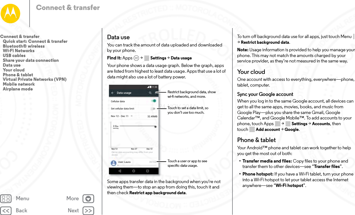 Back NextMenu MoreConnect &amp; transferData useYou can track the amount of data uploaded and downloaded by your phone.Find it: Apps  &gt; Settings &gt; Data usageYour phone shows a data usage graph. Below the graph, apps are listed from highest to least data usage. Apps that use a lot of data might also use a lot of battery power.Some apps transfer data in the background when you&apos;re not viewing them—to stop an app from doing this, touch it and then check Restrict app background data.Data usageNov 12 - Dec 11User: Laura 397KBSet cellular data limitCellular data32.49MB2.0GBwarningNov 12 Nov 27 Dec 12Carrier data accounting may differ from your device.11:35Restrict background data, showwi- networks, and more. Touch a user or app to seespecic data usage.Touch to set a data limit, so you don’t use too much.To turn off background data use for all apps, just touch Menu  &gt;Restrict background data.Note: Usage information is provided to help you manage your phone. This may not match the amounts charged by your service provider, as they’re not measured in the same way.Yo u r  c l o u dOne account with access to everything, everywhere—phone, tablet, computer.Sync your Google accountWhen you log in to the same Google account, all devices can get to all the same apps, movies, books, and music from Google Play—plus you share the same Gmail, Google Calendar™, and Google Mobile™. To add accounts to your phone, touch Apps  &gt; Settings &gt; Accounts, then touch Add account &gt; Google.Phone &amp; tabletYour Android™ phone and tablet can work together to help you get the most out of both:• Transfer media and files: Copy files to your phone and transfer them to other devices—see “Trans fer  file s”.• Phone hotspot: If you have a Wi-Fi tablet, turn your phone into a Wi-Fi hotspot to let your tablet access the Internet anywhere—see “Wi-Fi hotspot”.Connect &amp; transfer   Quick start: Connect &amp; transfer   Bluetooth® wireless   Wi-Fi Networks   USB cables   Share your data connection   Data use   Your cloud   Phone &amp; tablet   Virtual Private Networks (VPN)   Mobile network   Airplane mode24 NOV 2014