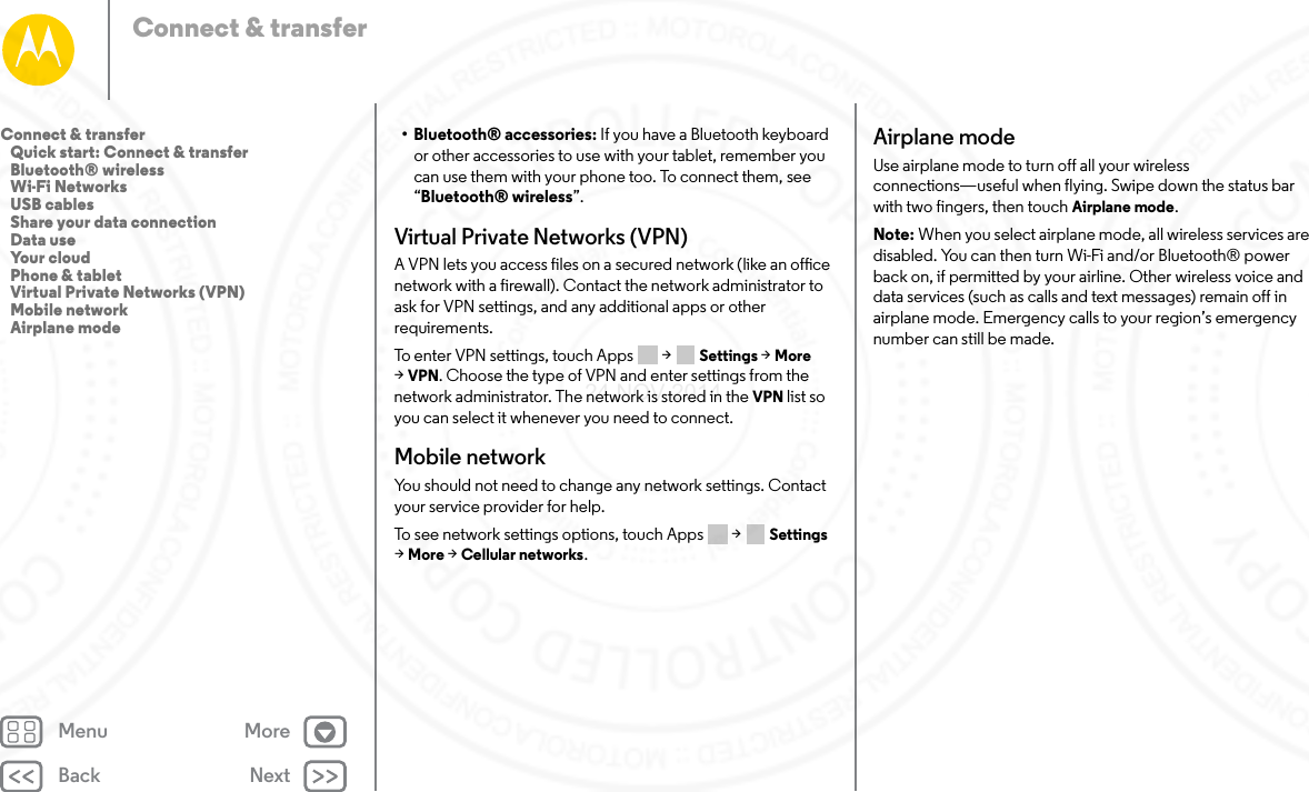 Back NextMenu MoreConnect &amp; transfer• Bluetooth® accessories: If you have a Bluetooth keyboard or other accessories to use with your tablet, remember you can use them with your phone too. To connect them, see “Bluetooth® wireless”.Virtual Private Networks (VPN)A VPN lets you access files on a secured network (like an office network with a firewall). Contact the network administrator to ask for VPN settings, and any additional apps or other requirements.To enter VPN settings, touch Apps  &gt; Settings &gt; More &gt;VPN. Choose the type of VPN and enter settings from the network administrator. The network is stored in the VPN list so you can select it whenever you need to connect.Mobile networkYou should not need to change any network settings. Contact your service provider for help.To see network settings options, touch Apps  &gt; Settings &gt;More &gt; Cellular networks.Airplane modeUse airplane mode to turn off all your wireless connections—useful when flying. Swipe down the status bar with two fingers, then touch Airplane mode.Note: When you select airplane mode, all wireless services are disabled. You can then turn Wi-Fi and/or Bluetooth® power back on, if permitted by your airline. Other wireless voice and data services (such as calls and text messages) remain off in airplane mode. Emergency calls to your region’s emergency number can still be made.Connect &amp; transfer   Quick start: Connect &amp; transfer   Bluetooth® wireless   Wi-Fi Networks   USB cables   Share your data connection   Data use   Your cloud   Phone &amp; tablet   Virtual Private Networks (VPN)   Mobile network   Airplane mode24 NOV 2014