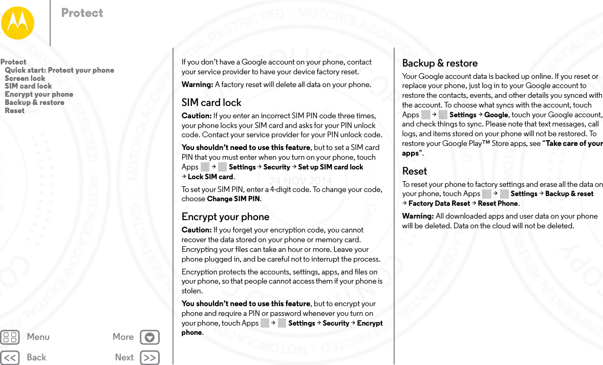 Back NextMenu MoreProtectIf you don’t have a Google account on your phone, contact your service provider to have your device factory reset.Warning: A factory reset will delete all data on your phone.SIM card lockCaution: If you enter an incorrect SIM PIN code three times, your phone locks your SIM card and asks for your PIN unlock code. Contact your service provider for your PIN unlock code.You shouldn’t need to use this feature, but to set a SIM card PIN that you must enter when you turn on your phone, touch Apps  &gt; Settings &gt; Security &gt; Set up SIM card lock &gt;Lock SIM card.To set your SIM PIN, enter a 4-digit code. To change your code, choose Change SIM PIN.Encrypt your phoneCaution: If you forget your encryption code, you cannot recover the data stored on your phone or memory card. Encrypting your files can take an hour or more. Leave your phone plugged in, and be careful not to interrupt the process.Encryption protects the accounts, settings, apps, and files on your phone, so that people cannot access them if your phone is stolen.You shouldn’t need to use this feature, but to encrypt your phone and require a PIN or password whenever you turn on your phone, touch Apps   &gt; Settings &gt; Security &gt; Encrypt phone.Backup &amp; restoreYour Google account data is backed up online. If you reset or replace your phone, just log in to your Google account to restore the contacts, events, and other details you synced with the account. To choose what syncs with the account, touch Apps  &gt; Settings &gt; Google, touch your Google account, and check things to sync. Please note that text messages, call logs, and items stored on your phone will not be restored. To restore your Google Play™ Store apps, see “Ta ke  ca re  of yo ur  apps”.ResetTo reset your phone to factory settings and erase all the data on your phone, touch Apps  &gt; Settings &gt; Backup &amp; reset &gt;Factory Data Reset &gt; Reset Phone.Warning: All downloaded apps and user data on your phone will be deleted. Data on the cloud will not be deleted.Protect   Quick start: Protect your phone   Screen lock   SIM card lock   Encrypt your phone   Backup &amp; restore   Reset24 NOV 2014