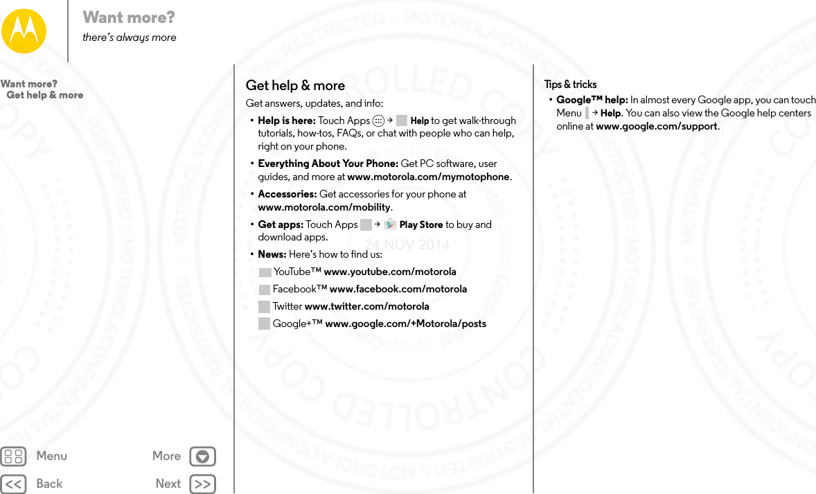 Back NextMenu MoreWant more?there’s always moreGet help &amp; moreGet answers, updates, and info:•Help is here: To uc h  Ap ps &gt;  Help to get walk-through tutorials, how-tos, FAQs, or chat with people who can help, right on your phone.• Everything About Your Phone: Get PC software, user guides, and more at www.motorola.com/mymotophone.• Accessories: Get accessories for your phone at www.motorola.com/mobility.•Get apps: Touch Apps  &gt; Play Store to buy and download apps.•News: Here’s how to find us:Yo uTu b e ™ www.youtube.com/motorolaFacebook™ www.facebook.com/motorola Twitter www.twitter.com/motorola Google+™ www.google.com/+Motorola/postsTips &amp; t ricks• Google™ help: In almost every Google app, you can touch Menu  &gt; Help. You can also view the Google help centers online at www.google.com/support.Want more?   Get help &amp; more24 NOV 2014