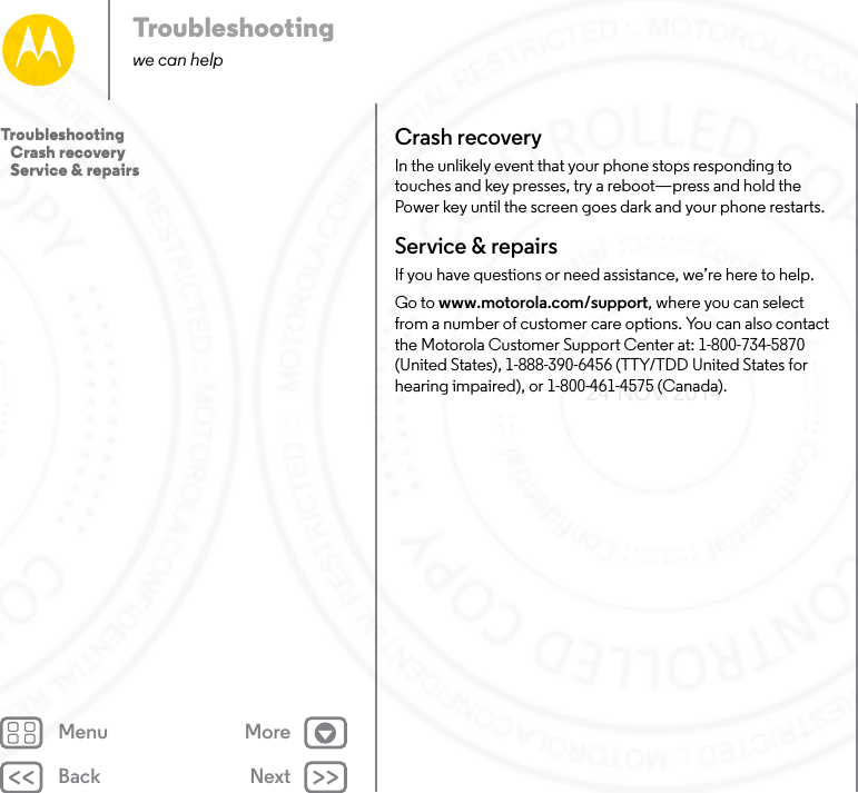 Back NextMenu MoreTroubleshootingwe can helpCrash recoveryIn the unlikely event that your phone stops responding to touches and key presses, try a reboot—press and hold the Power key until the screen goes dark and your phone restarts.Service &amp; repairsIf you have questions or need assistance, we’re here to help.Go to www.motorola.com/support, where you can select from a number of customer care options. You can also contact the Motorola Customer Support Center at: 1-800-734-5870 (United States), 1-888-390-6456 (TTY/TDD United States for hearing impaired), or 1-800-461-4575 (Canada).Troubleshooting   Crash recovery   Service &amp; repairs24 NOV 2014