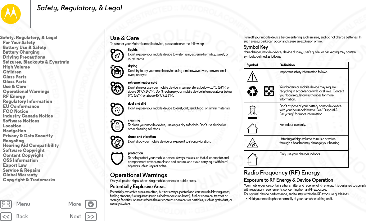 Back NextMenu MoreSafety, Regulatory, &amp; LegalUse &amp; CareUse &amp; C areTo care for your Motorola mobile device, please observe the following:liquids Don’t expose your mobile device to water, rain, extreme humidity, sweat, or other liquids.drying Don’t try to dry your mobile device using a microwave oven, conventional oven, or dryer.extreme heat or cold Don’t store or use your mobile device in temperatures below -10°C (14°F) or above 60°C (140°F). Don’t recharge your mobile device in temperatures below 0°C (32°F) or above 45°C (113°F).dust and dirt Don’t expose your mobile device to dust, dirt, sand, food, or similar materials.cleaning To clean your mobile device, use only a dry soft cloth. Don’t use alcohol or other cleaning solutions.shock and vibration Don’t drop your mobile device or expose it to strong vibration.protection To help protect your mobile device, always make sure that all connector and compartment covers are closed and secure, and avoid carrying it with hard objects such as keys or coins.Operational WarningsOperationa l WarningsObey all posted signs when using mobile devices in public areas.Potentially Explosive AreasPotentially explosive areas are often, but not always, posted and can include blasting areas, fueling stations, fueling areas (such as below decks on boats), fuel or chemical transfer or storage facilities, or areas where the air contains chemicals or particles, such as grain dust, or metal powders.Turn off your mobile device before entering such an area, and do not charge batteries. In such areas, sparks can occur and cause an explosion or fire.Symbol KeyYour charger, mobile device, device display, user’s guide, or packaging may contain symbols, defined as follows:Radio Frequency (RF) EnergyRF E ner gyExposure to RF Energy &amp; Device OperationYour mobile device contains a transmitter and receiver of RF energy. It is designed to comply with regulatory requirements concerning human RF exposure.For optimal device performance, and to stay within the RF exposure guidelines:•Hold your mobile phone normally at your ear when talking on it.Symbol DefinitionImportant safety information follows.Your battery or mobile device may require recycling in accordance with local laws. Contact your local regulatory authorities for more information.Don’t dispose of your battery or mobile device with your household waste. See “Disposal &amp; Recycling” for more information.For indoor use only.Listening at high volume to music or voice through a headset may damage your hearing.Only use your charger indoors.032374o032375oSafety, Regulatory, &amp; Legal   For Your Safety   Battery Use &amp; Safety   Battery Charging   Driving Precautions   Seizures, Blackouts &amp; Eyestrain   High Volume   Children   Glass Parts   Glass Parts   Use &amp; Care   Operational Warnings   RF Energy   Regulatory Information   EU Conformance   FCC Notice   Industry Canada Notice   Software Notices   Location   Navigation   Privacy &amp; Data Security   Recycling   Hearing Aid Compatibility   Software Copyright   Content Copyright   OSS Information   Export Law   Service &amp; Repairs   Global Warranty   Copyright &amp; Trademarks24 NOV 2014