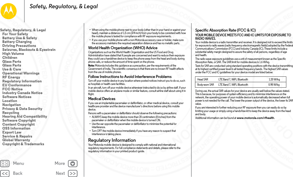 Back NextMenu MoreSafety, Regulatory, &amp; Legal•When using the mobile phone next to your body (other than in your hand or against your head), maintain a distance of 1.5 cm (3/4 inch) from your body to be consistent with how the mobile phone is tested for compliance with RF exposure requirements.•If you use your mobile phone with a non-Motorola accessory case or holder, make sure the accessory maintains the required separation distance and has no metallic parts.World Health Organization (WHO) AdviceOrganizations such as the World Health Organization and the US Food and Drug Administration have stated that if people are concerned and want to reduce their exposure they could use a handsfree device to keep the phone away from the head and body during phone calls, or reduce the amount of time spent on the phone.Note: Motorola includes this guidance as a precaution, per the requirements of the Government of India. The scientific consensus is that there are no known RF health effects from the use of mobile phones.Follow Instructions to Avoid Interference ProblemsTurn off your mobile device in any location where posted notices instruct you to do so, such as hospitals or health care facilities.In an aircraft, turn off your mobile device whenever instructed to do so by airline staff. If your mobile device offers an airplane mode or similar feature, consult airline staff about using it in flight.Medical DevicesIf you use an implantable pacemaker or defibrillator, or other medical device, consult your healthcare provider and the device manufacturer’s directions before using this mobile device.Persons with a pacemaker or defibrillator should observe the following precautions:•ALWAYS keep the mobile device more than 20 centimeters (8 inches) from the pacemaker or defibrillator when the mobile device is turned ON.•Use the ear opposite the pacemaker or defibrillator to minimize the potential for interference.•Turn OFF the mobile device immediately if you have any reason to suspect that interference is taking place.Regulatory InformationRegulatory  InformationYour Motorola mobile device is designed to comply with national and international regulatory requirements. For full compliance statements and details, please refer to the regulatory information in your printed product guide.Specific Absorption Rate (FCC &amp; IC)SAR (FCC  &amp; IC)YOUR MOBILE DEVICE MEETS FCC AND IC LIMITS FOR EXPOSURE TO RADIO WAVES.Your mobile device is a radio transmitter and receiver. It is designed not to exceed the limits for exposure to radio waves (radio frequency electromagnetic fields) adopted by the Federal Communications Commission (FCC) and Industry Canada (IC). These limits include a substantial safety margin designed to assure the safety of all persons, regardless of age and health.The radio wave exposure guidelines use a unit of measurement known as the Specific Absorption Rate, or SAR. The SAR limit for mobile devices is 1.6 W/kg.Tests for SAR are conducted using standard operating positions with the device transmitting at its highest certified power level in all tested frequency bands. The highest SAR values under the FCC and IC guidelines for your device model are listed below:During use, the actual SAR values for your device are usually well below the values stated. This is because, for purposes of system efficiency and to minimize interference on the network, the operating power of your mobile device is automatically decreased when full power is not needed for the call. The lower the power output of the device, the lower its SAR value.If you are interested in further reducing your RF exposure then you can easily do so by limiting your usage or simply using a hands-free kit to keep the device away from the head and body.Additional information can be found at www.motorola.com/rfhealth.Head SAR                      LTE Band 7, WiFi, Bluetooth                                            1.20 W/kgBody-worn SAR         LTE Band 7, WiFi, Bluetooth                                         0.98 W/kgSafety, Regulatory, &amp; Legal   For Your Safety   Battery Use &amp; Safety   Battery Charging   Driving Precautions   Seizures, Blackouts &amp; Eyestrain   High Volume   Children   Glass Parts   Glass Parts   Use &amp; Care   Operational Warnings   RF Energy   Regulatory Information   EU Conformance   FCC Notice   Industry Canada Notice   Software Notices   Location   Navigation   Privacy &amp; Data Security   Recycling   Hearing Aid Compatibility   Software Copyright   Content Copyright   OSS Information   Export Law   Service &amp; Repairs   Global Warranty   Copyright &amp; Trademarks24 NOV 2014