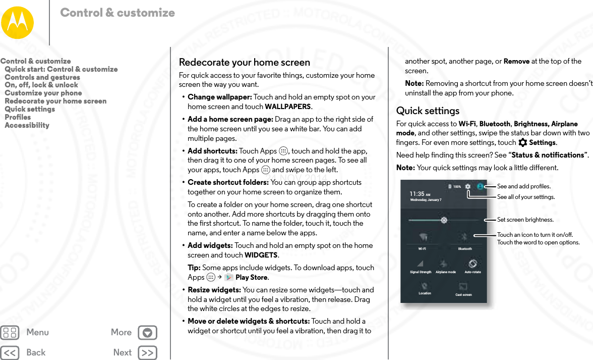 Back NextMenu MoreControl &amp; customizeRedecorate your home screenFor quick access to your favorite things, customize your home screen the way you want.• Change wallpaper: Touch and hold an empty spot on your home screen and touch WALLPAPERS.• Add a home screen page: Drag an app to the right side of the home screen until you see a white bar. You can add multiple pages. • Add shortcuts: Touch Apps , touch and hold the app, then drag it to one of your home screen pages. To see all your apps, touch Apps  and swipe to the left.• Create shortcut folders: You can group app shortcuts together on your home screen to organize them.To create a folder on your home screen, drag one shortcut onto another. Add more shortcuts by dragging them onto the first shortcut. To name the folder, touch it, touch the name, and enter a name below the apps.• Add widgets: Touch and hold an empty spot on the home screen and touch WIDGETS.Tip : Some apps include widgets. To download apps, touch Apps  &gt; Play Store.• Resize widgets: You can resize some widgets—touch and hold a widget until you feel a vibration, then release. Drag the white circles at the edges to resize.• Move or delete widgets &amp; shortcuts: Touch and hold a widget or shortcut until you feel a vibration, then drag it to another spot, another page, or Remove at the top of the screen.Note: Removing a shortcut from your home screen doesn’t uninstall the app from your phone.Quick settingsFor quick access to Wi-Fi, Bluetooth, Brightness, Airplane mode, and other settings, swipe the status bar down with two fingers. For even more settings, touch Settings.Need help finding this screen? See “Status &amp; notifications”.Note: Your quick settings may look a little different.Emergency calls onlyEmergency calls onlyWi-FiCast screenLocationAuto-rotateAirplane modeSignal StrengthBluetooth11:35 AMWednesday, January 7100%See all of your settings.Touch an icon to turn it on/o.Touch the word to open options. See and add proles. Set screen brightness. Control &amp; customize   Quick start: Control &amp; customize   Controls and gestures   On, off, lock &amp; unlock   Customize your phone   Redecorate your home screen   Quick settings   Profiles   Accessibility24 NOV 2014