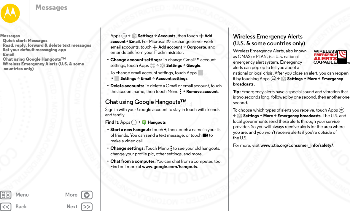 Back NextMenu MoreMessagesApps  &gt; Settings &gt; Accounts, then touch Add account&gt;Email. For Microsoft® Exchange server work email accounts, touch  Add account &gt; Corporate, and enter details from your IT administrator.• Change account settings: To change Gmail™ account settings, touch Apps  &gt; Settings &gt; Google.To change email account settings, touch Apps  &gt;Settings &gt; Email &gt; Account settings.• Delete accounts: To delete a Gmail or email account, touch the account name, then touch Menu  &gt; Remove account.Chat using Google Hangouts™Sign in with your Google account to stay in touch with friends and family.Find it: Apps  &gt; Hangouts• Start a new hangout: Touch +, then touch a name in your list of friends. You can send a text message, or touch  to make a video call.• Change settings: Touch Menu  to see your old hangouts, change your profile pic, other settings, and more.•Chat from a computer: You can chat from a computer, too. Find out more at www.google.com/hangouts.Wireless Emergency Alerts (U.S. &amp; some countries only)Wireless Emergency Alerts, also known as CMAS or PLAN, is a U.S. national emergency alert system. Emergency alerts can pop up to tell you about a national or local crisis. After you close an alert, you can reopen it by touching Apps  &gt; Settings &gt; More &gt; Emergency broadcasts.Tip : Emergency alerts have a special sound and vibration that is two seconds long, followed by one second, then another one second.To choose which types of alerts you receive, touch Apps  &gt;Settings &gt; More &gt; Emergency broadcasts. The U.S. and local governments send these alerts through your service provider. So you will always receive alerts for the area where you are, and you won’t receive alerts if you’re outside of the U.S.For more, visit www.ctia.org/consumer_info/safety/.ALERTSWIRELESSCAPABLEEMERGENCYTMMessages   Quick start: Messages   Read, reply, forward &amp; delete text messages   Set your default messaging app   Email   Chat using Google Hangouts™   Wireless Emergency Alerts (U.S. &amp; some countries only)24 NOV 2014