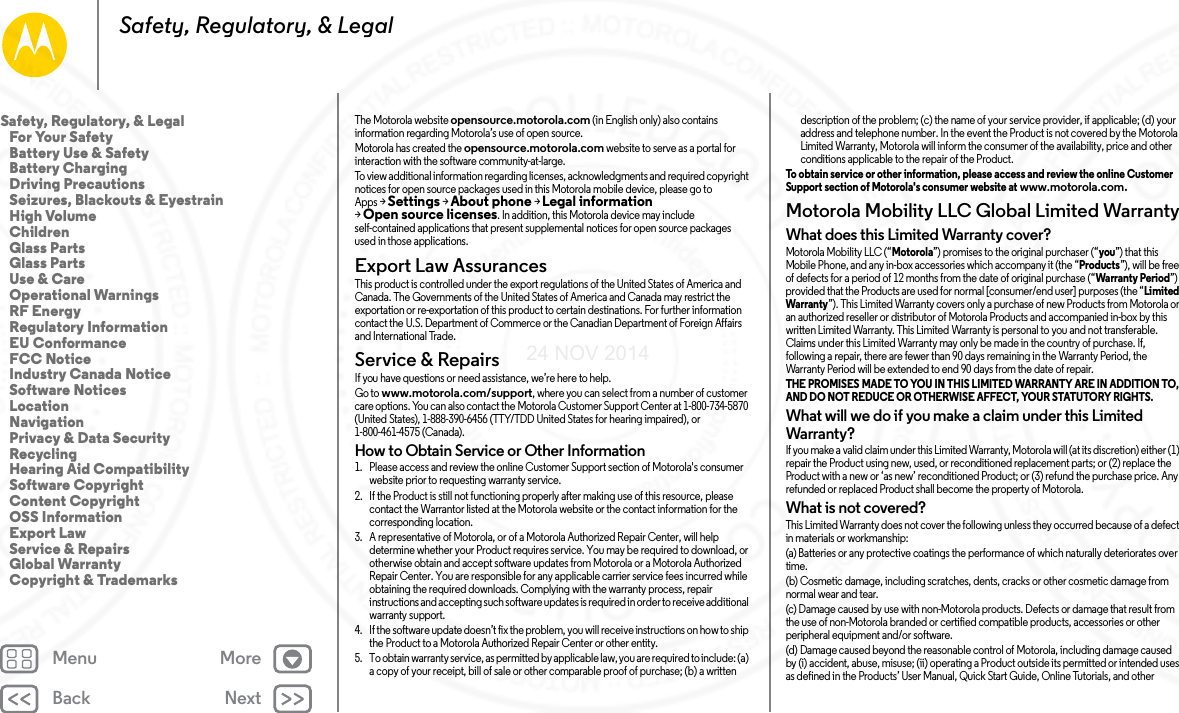 Back NextMenu MoreSafety, Regulatory, &amp; LegalThe Motorola website opensource.motorola.com (in English only) also contains information regarding Motorola’s use of open source.Motorola has created the opensource.motorola.com website to serve as a portal for interaction with the software community-at-large.To view additional information regarding licenses, acknowledgments and required copyright notices for open source packages used in this Motorola mobile device, please go to Apps &gt;Settings &gt;About phone &gt;Legal information &gt;Open source licenses. In addition, this Motorola device may include self-contained applications that present supplemental notices for open source packages used in those applications.Export Law AssurancesExport LawThis product is controlled under the export regulations of the United States of America and Canada. The Governments of the United States of America and Canada may restrict the exportation or re-exportation of this product to certain destinations. For further information contact the U.S. Department of Commerce or the Canadian Department of Foreign Affairs and International Trade.Service &amp; RepairsService &amp; Repair sIf you have questions or need assistance, we’re here to help.Go to www.motorola.com/support, where you can select from a number of customer care options. You can also contact the Motorola Customer Support Center at 1-800-734-5870 (United States), 1-888-390-6456 (TTY/TDD United States for hearing impaired), or 1-800-461-4575 (Canada).How to Obtain Service or Other Information  1. Please access and review the online Customer Support section of Motorola&apos;s consumer website prior to requesting warranty service.2. If the Product is still not functioning properly after making use of this resource, please contact the Warrantor listed at the Motorola website or the contact information for the corresponding location.3. A representative of Motorola, or of a Motorola Authorized Repair Center, will help determine whether your Product requires service. You may be required to download, or otherwise obtain and accept software updates from Motorola or a Motorola Authorized Repair Center. You are responsible for any applicable carrier service fees incurred while obtaining the required downloads. Complying with the warranty process, repair instructions and accepting such software updates is required in order to receive additional warranty support.4. If the software update doesn’t fix the problem, you will receive instructions on how to ship the Product to a Motorola Authorized Repair Center or other entity.5. To obtain warranty service, as permitted by applicable law, you are required to include: (a) a copy of your receipt, bill of sale or other comparable proof of purchase; (b) a written description of the problem; (c) the name of your service provider, if applicable; (d) your address and telephone number. In the event the Product is not covered by the Motorola Limited Warranty, Motorola will inform the consumer of the availability, price and other conditions applicable to the repair of the Product.To obtain service or other information, please access and review the online Customer Support section of Motorola&apos;s consumer website at www.motorola.com.Motorola Mobility LLC Global Limited WarrantyGlob al Warr antyWhat does this Limited Warranty cover?Motorola Mobility LLC (“Motorola”) promises to the original purchaser (“you”) that this Mobile Phone, and any in-box accessories which accompany it (the “Products”), will be free of defects for a period of 12 months from the date of original purchase (“Warranty Period”) provided that the Products are used for normal [consumer/end user] purposes (the “Limited Warranty”). This Limited Warranty covers only a purchase of new Products from Motorola or an authorized reseller or distributor of Motorola Products and accompanied in-box by this written Limited Warranty. This Limited Warranty is personal to you and not transferable. Claims under this Limited Warranty may only be made in the country of purchase. If, following a repair, there are fewer than 90 days remaining in the Warranty Period, the Warranty Period will be extended to end 90 days from the date of repair.THE PROMISES MADE TO YOU IN THIS LIMITED WARRANTY ARE IN ADDITION TO, AND DO NOT REDUCE OR OTHERWISE AFFECT, YOUR STATUTORY RIGHTS. What will we do if you make a claim under this Limited Warranty?If you make a valid claim under this Limited Warranty, Motorola will (at its discretion) either (1) repair the Product using new, used, or reconditioned replacement parts; or (2) replace the Product with a new or ‘as new’ reconditioned Product; or (3) refund the purchase price. Any refunded or replaced Product shall become the property of Motorola.What is not covered?This Limited Warranty does not cover the following unless they occurred because of a defect in materials or workmanship:(a) Batteries or any protective coatings the performance of which naturally deteriorates over time.(b) Cosmetic damage, including scratches, dents, cracks or other cosmetic damage from normal wear and tear.(c) Damage caused by use with non-Motorola products. Defects or damage that result from the use of non-Motorola branded or certified compatible products, accessories or other peripheral equipment and/or software.(d) Damage caused beyond the reasonable control of Motorola, including damage caused by (i) accident, abuse, misuse; (ii) operating a Product outside its permitted or intended uses as defined in the Products’ User Manual, Quick Start Guide, Online Tutorials, and other Safety, Regulatory, &amp; Legal   For Your Safety   Battery Use &amp; Safety   Battery Charging   Driving Precautions   Seizures, Blackouts &amp; Eyestrain   High Volume   Children   Glass Parts   Glass Parts   Use &amp; Care   Operational Warnings   RF Energy   Regulatory Information   EU Conformance   FCC Notice   Industry Canada Notice   Software Notices   Location   Navigation   Privacy &amp; Data Security   Recycling   Hearing Aid Compatibility   Software Copyright   Content Copyright   OSS Information   Export Law   Service &amp; Repairs   Global Warranty   Copyright &amp; Trademarks24 NOV 2014