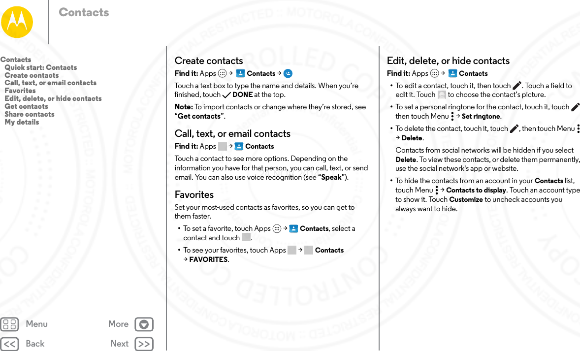 Back NextMenu MoreContactsCreate contactsFind it: Apps  &gt;   Contacts &gt;Touch a text box to type the name and details. When you’re finished, touch DONE at the top.Note: To import contacts or change where they’re stored, see “Get contacts”.Call, text, or email contactsFind it: Apps  &gt; ContactsTouch a contact to see more options. Depending on the information you have for that person, you can call, text, or send email. You can also use voice recognition (see “Speak”).FavoritesSet your most-used contacts as favorites, so you can get to them faster.•To set a favorite, touch Apps  &gt; Contacts, select a contact and touch .•To see your favorites, touch Apps  &gt; Contacts  &gt;FAVORITES. Edit, delete, or hide contactsFind it: Apps  &gt;   Contacts•To edit a contact, touch it, then touch . Touch a field to edit it. Touch  to choose the contact’s picture.•To set a personal ringtone for the contact, touch it, touch  then touch Menu  &gt; Set ringtone.•To delete the contact, touch it, touch , then touch Menu  &gt;Delete.Contacts from social networks will be hidden if you select Delete. To view these contacts, or delete them permanently, use the social network&apos;s app or website.•To hide the contacts from an account in your Contacts list, touch Menu  &gt; Contacts to display. Touch an account type to show it. Touch Customize to uncheck accounts you always want to hide.Contacts   Quick start: Contacts   Create contacts   Call, text, or email contacts   Favorites   Edit, delete, or hide contacts   Get contacts   Share contacts   My details24 NOV 2014