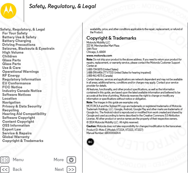 Back NextMenu MoreSafety, Regulatory, &amp; Legalavailability, price, and other conditions applicable to the repair, replacement, or refund of the Product.Copyright &amp; TrademarksCopyri ght &amp; Tradema rksMotorola Mobility LLC222 W. Merchandise Mart Plaza16th FloorChicago, IL 60654www.motorola.comNote: Do not ship your product to the above address. If you need to return your product for repairs, replacement, or warranty service, please contact the Motorola Customer Support Center at:1-800-734-5870 (United States)1-888-390-6456 (TTY/TDD United States for hearing impaired)1-800-461-4575 (Canada)Certain features, services and applications are network dependent and may not be available in all areas; additional terms, conditions and/or charges may apply. Contact your service provider for details.All features, functionality, and other product specifications, as well as the information contained in this guide, are based upon the latest available information and believed to be accurate at the time of printing. Motorola reserves the right to change or modify any information or specifications without notice or obligation.Note: The images in this guide are examples only.MOTOROLA and the Stylized M Logo are trademarks or registered trademarks of Motorola Trademark Holdings, LLC. Google, Android, Google Play and other marks are trademarks of Google Inc. The Android robot is reproduced or modified from work created and shared by Google and used according to terms described in the Creative Commons 3.0 Attribution License. All other product or service names are the property of their respective owners.© 2014 Motorola Mobility LLC. All rights reserved.Caution: Motorola does not take responsibility for changes/modification to the transceiver.Product ID: Moto E (Models XT1514, XT1523, XT1527)Manual Number: 68XXXXX654-ASafety, Regulatory, &amp; Legal   For Your Safety   Battery Use &amp; Safety   Battery Charging   Driving Precautions   Seizures, Blackouts &amp; Eyestrain   High Volume   Children   Glass Parts   Glass Parts   Use &amp; Care   Operational Warnings   RF Energy   Regulatory Information   EU Conformance   FCC Notice   Industry Canada Notice   Software Notices   Location   Navigation   Privacy &amp; Data Security   Recycling   Hearing Aid Compatibility   Software Copyright   Content Copyright   OSS Information   Export Law   Service &amp; Repairs   Global Warranty   Copyright &amp; Trademarks24 NOV 2014