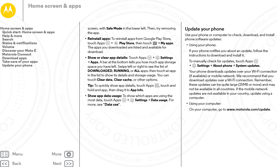 Back NextMenu MoreHome screen &amp; appsscreen, with Safe Mode in the lower left. Then, try removing the app.• Reinstall apps: To reinstall apps from Google Play Store, touch Apps  &gt; Play Store, then touch &gt; My apps. The apps you downloaded are listed and available for download.• Show or clear app details: Touch Apps  &gt; Settings &gt;Apps. A bar at the bottom tells you how much app storage space you have left. Swipe left or right to see the list of DOWNLOADED, RUNNING, or ALL apps, then touch an app in the list to show its details and storage usage. You can touch Clear data, Clear cache, or other options.Tip : To quickly show app details, touch Apps , touch and hold and app, then drag it to App info.•Show app data usage: To show which apps are using the most data, touch Apps  &gt; Settings &gt; Data usage. For more, see “Data use”.Update your phoneUse your phone or computer to check, download, and install phone software updates:•Using your phone:If your phone notifies you about an update, follow the instructions to download and install it.To manually check for updates, touch Apps  &gt;Settings &gt; About phone &gt; System updates.Your phone downloads updates over your Wi-Fi connection (if available) or mobile network. We recommend that you download updates over a Wi-Fi connection. Remember, these updates can be quite large (25MB or more) and may not be available in all countries. If the mobile network updates are not available in your country, update using a computer.•Using your computer:On your computer, go to www.motorola.com/update.Home screen &amp; apps   Quick start: Home screen &amp; apps   Help &amp; more   Search   Status &amp; notifications   Volume   Discover your Moto E   Motorola Connect   Download apps   Take care of your apps   Update your phone24 NOV 2014