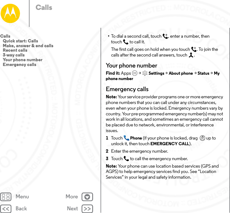 Back NextMenu MoreCalls•To dial a second call, touch , enter a number, then touch  to call it.The first call goes on hold when you touch . To join the calls after the second call answers, touch  .Your phone numberFind it: Apps  &gt; Settings &gt; About phone &gt; Status &gt; My phone numberEmergency callsNote: Your service provider programs one or more emergency phone numbers that you can call under any circumstances, even when your phone is locked. Emergency numbers vary by country. Your pre-programmed emergency number(s) may not work in all locations, and sometimes an emergency call cannot be placed due to network, environmental, or interference issues.  1To u c h Phone (if your phone is locked, drag   up to unlock it, then touch EMERGENCY CALL).2Enter the emergency number.3Touch  to call the emergency number.Note: Your phone can use location based services (GPS and AGPS) to help emergency services find you. See “Location Services” in your legal and safety information.Calls   Quick start: Calls   Make, answer &amp; end calls   Recent calls   3-way calls   Your phone number   Emergency calls24 NOV 2014