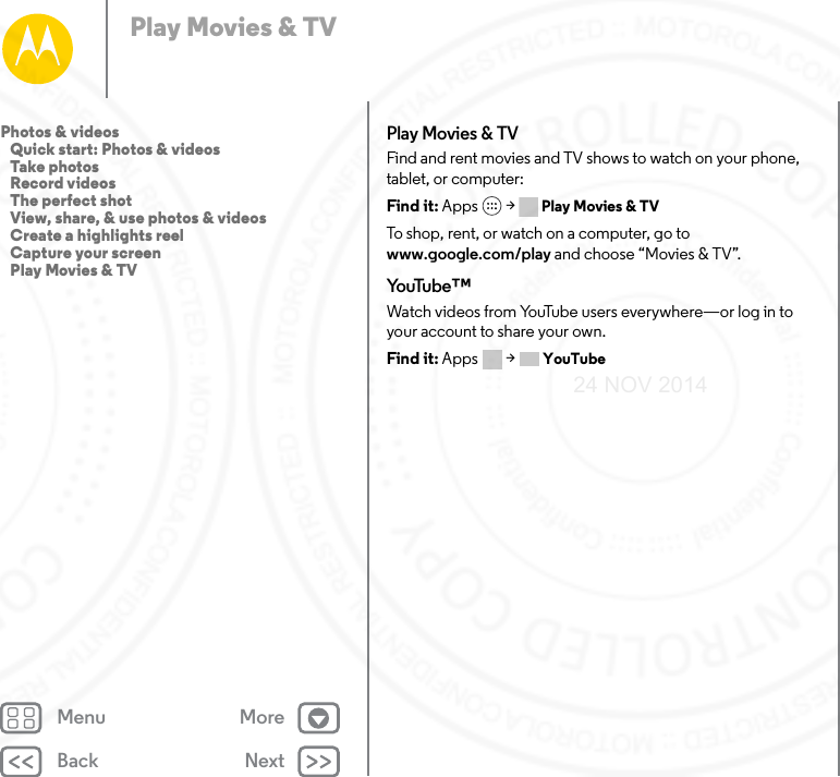 Back NextMenu MorePlay Movies &amp; TVPlay Movies &amp; TVFind and rent movies and TV shows to watch on your phone, tablet, or computer:Find it: Apps  &gt; Play Movies &amp; TVTo shop, rent, or watch on a computer, go to www.google.com/play and choose “Movies &amp; TV”.Yo uTu b e ™Watch videos from YouTube users everywhere—or log in to your account to share your own.Find it: Apps  &gt; YouTubePhotos &amp; videos   Quick start: Photos &amp; videos   Take photos   Record videos   The perfect shot   View, share, &amp; use photos &amp; videos   Create a highlights reel   Capture your screen   Play Movies &amp; TV24 NOV 2014